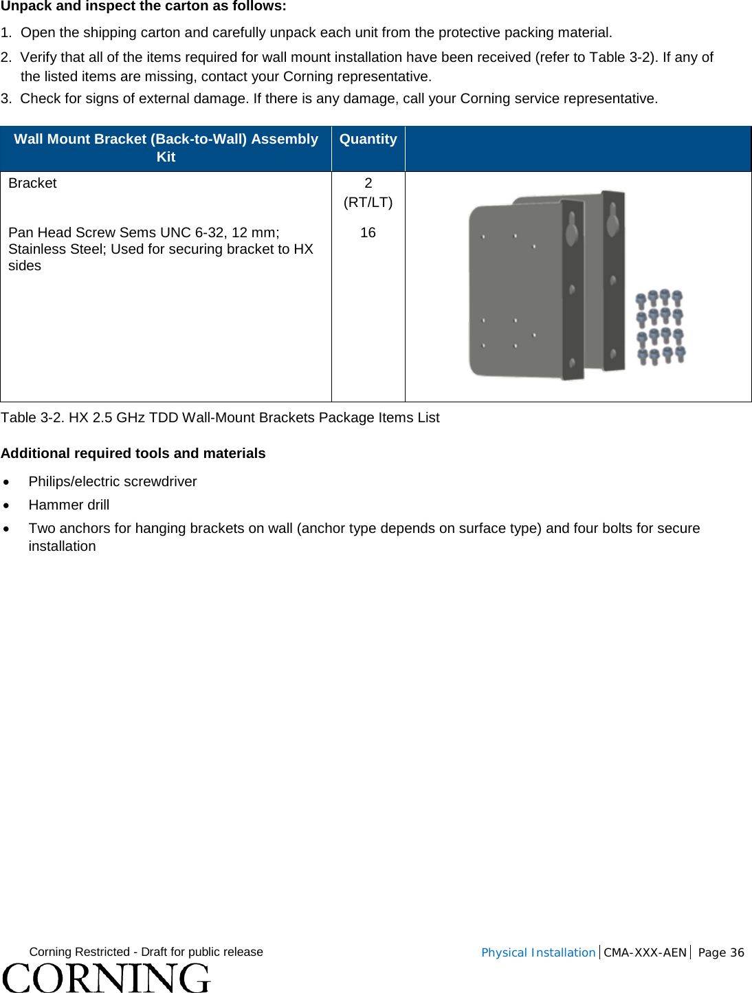  Corning Restricted - Draft for public release  Physical Installation  CMA-XXX-AEN Page 36   Unpack and inspect the carton as follows: 1.  Open the shipping carton and carefully unpack each unit from the protective packing material. 2.  Verify that all of the items required for wall mount installation have been received (refer to Table  3-2). If any of the listed items are missing, contact your Corning representative.  3.  Check for signs of external damage. If there is any damage, call your Corning service representative. Wall Mount Bracket (Back-to-Wall) Assembly Kit Quantity   Bracket   2 (RT/LT)   Pan Head Screw Sems UNC 6-32, 12 mm; Stainless Steel; Used for securing bracket to HX sides 16 Table  3-2. HX 2.5 GHz TDD Wall-Mount Brackets Package Items List Additional required tools and materials • Philips/electric screwdriver • Hammer drill • Two anchors for hanging brackets on wall (anchor type depends on surface type) and four bolts for secure installation   