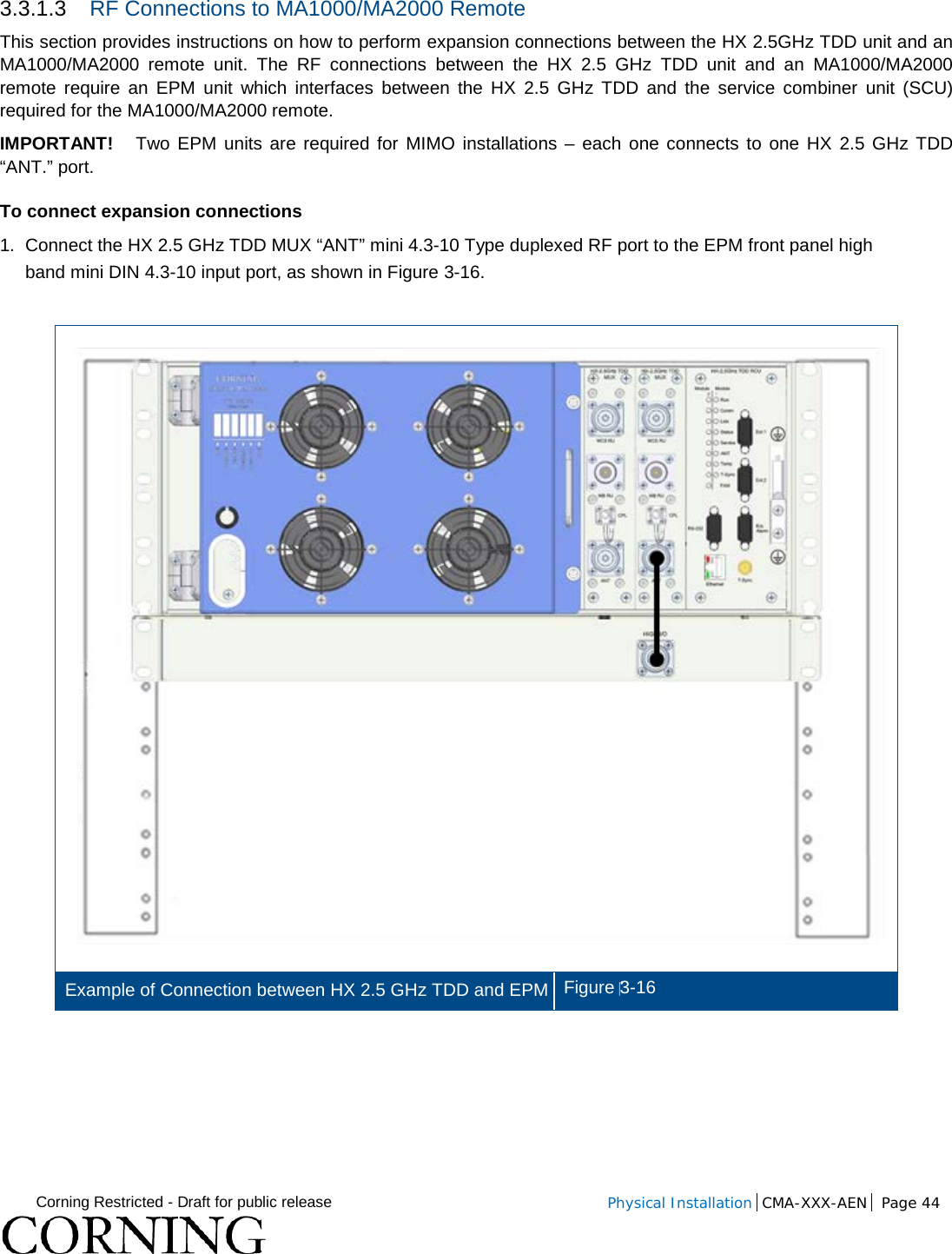  Corning Restricted - Draft for public release  Physical Installation  CMA-XXX-AEN Page 44   3.3.1.3 RF Connections to MA1000/MA2000 Remote This section provides instructions on how to perform expansion connections between the HX 2.5GHz TDD unit and an MA1000/MA2000 remote unit. The RF connections between the HX 2.5 GHz TDD unit and an MA1000/MA2000 remote require an EPM unit which interfaces between the HX 2.5 GHz TDD and the service combiner unit (SCU) required for the MA1000/MA2000 remote. IMPORTANT!   Two EPM units are required for MIMO installations –  each one connects to one HX 2.5 GHz TDD “ANT.” port. To connect expansion connections 1.  Connect the HX 2.5 GHz TDD MUX “ANT” mini 4.3-10 Type duplexed RF port to the EPM front panel high band mini DIN 4.3-10 input port, as shown in Figure  3-16.   Example of Connection between HX 2.5 GHz TDD and EPM Figure 3-16     