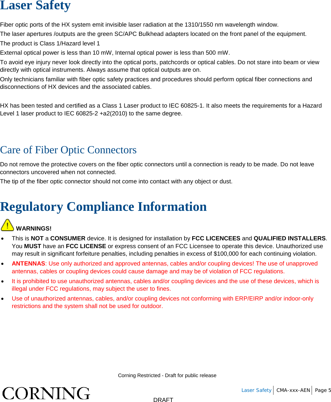        Corning Restricted - Draft for public release   Laser Safety CMA-xxx-AEN Page 5       DRAFT Laser Safety Fiber optic ports of the HX system emit invisible laser radiation at the 1310/1550 nm wavelength window. The laser apertures /outputs are the green SC/APC Bulkhead adapters located on the front panel of the equipment. The product is Class 1/Hazard level 1 External optical power is less than 10 mW, Internal optical power is less than 500 mW. To avoid eye injury never look directly into the optical ports, patchcords or optical cables. Do not stare into beam or view directly with optical instruments. Always assume that optical outputs are on. Only technicians familiar with fiber optic safety practices and procedures should perform optical fiber connections and disconnections of HX devices and the associated cables.  HX has been tested and certified as a Class 1 Laser product to IEC 60825-1. It also meets the requirements for a Hazard Level 1 laser product to IEC 60825-2 +a2(2010) to the same degree.   Care of Fiber Optic Connectors  Do not remove the protective covers on the fiber optic connectors until a connection is ready to be made. Do not leave connectors uncovered when not connected. The tip of the fiber optic connector should not come into contact with any object or dust.  Regulatory Compliance Information  WARNINGS! • This is NOT a CONSUMER device. It is designed for installation by FCC LICENCEES and QUALIFIED INSTALLERS. You MUST have an FCC LICENSE or express consent of an FCC Licensee to operate this device. Unauthorized use may result in significant forfeiture penalties, including penalties in excess of $100,000 for each continuing violation. • ANTENNAS: Use only authorized and approved antennas, cables and/or coupling devices! The use of unapproved antennas, cables or coupling devices could cause damage and may be of violation of FCC regulations.  • It is prohibited to use unauthorized antennas, cables and/or coupling devices and the use of these devices, which is illegal under FCC regulations, may subject the user to fines. • Use of unauthorized antennas, cables, and/or coupling devices not conforming with ERP/EIRP and/or indoor-only restrictions and the system shall not be used for outdoor.    
