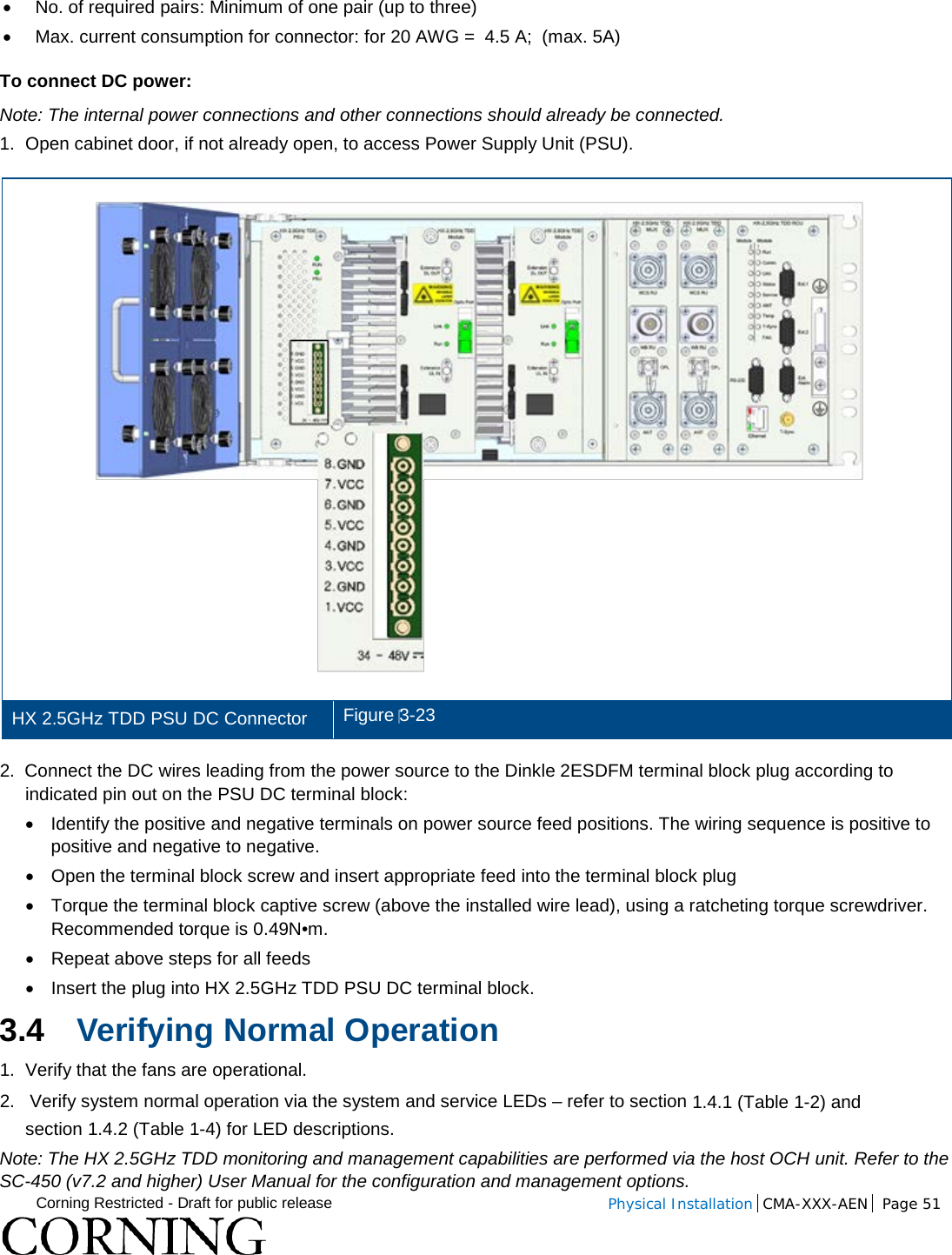  Corning Restricted - Draft for public release  Physical Installation  CMA-XXX-AEN Page 51   • No. of required pairs: Minimum of one pair (up to three) •  Max. current consumption for connector: for 20 AWG =  4.5 A;  (max. 5A) To connect DC power: Note: The internal power connections and other connections should already be connected. 1.  Open cabinet door, if not already open, to access Power Supply Unit (PSU).  HX 2.5GHz TDD PSU DC Connector Figure 3-23 2.  Connect the DC wires leading from the power source to the Dinkle 2ESDFM terminal block plug according to indicated pin out on the PSU DC terminal block:   • Identify the positive and negative terminals on power source feed positions. The wiring sequence is positive to positive and negative to negative. • Open the terminal block screw and insert appropriate feed into the terminal block plug • Torque the terminal block captive screw (above the installed wire lead), using a ratcheting torque screwdriver. Recommended torque is 0.49N•m. • Repeat above steps for all feeds • Insert the plug into HX 2.5GHz TDD PSU DC terminal block. 3.4 Verifying Normal Operation 1.  Verify that the fans are operational. 2.   Verify system normal operation via the system and service LEDs – refer to section  1.4.1 (Table  1-2) and section  1.4.2 (Table  1-4) for LED descriptions. Note: The HX 2.5GHz TDD monitoring and management capabilities are performed via the host OCH unit. Refer to the SC-450 (v7.2 and higher) User Manual for the configuration and management options. 