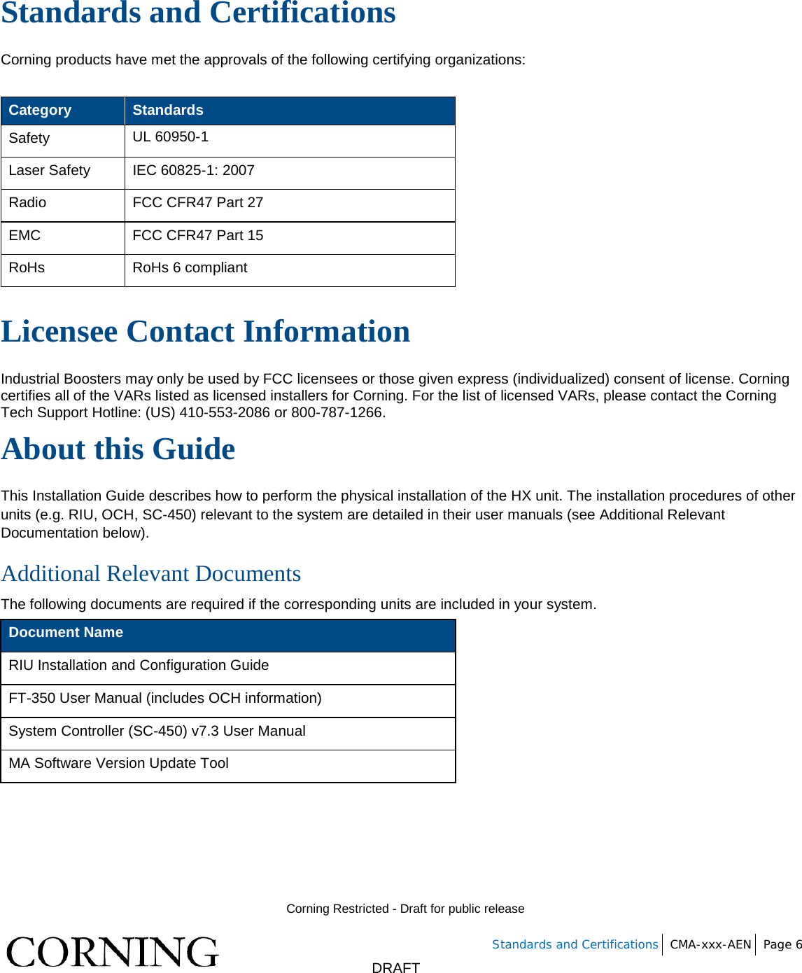        Corning Restricted - Draft for public release   Standards and Certifications CMA-xxx-AEN Page 6       DRAFT Standards and Certifications Corning products have met the approvals of the following certifying organizations:  Category Standards Safety UL 60950-1 Laser Safety IEC 60825-1: 2007 Radio FCC CFR47 Part 27 EMC FCC CFR47 Part 15 RoHs RoHs 6 compliant  Licensee Contact Information Industrial Boosters may only be used by FCC licensees or those given express (individualized) consent of license. Corning certifies all of the VARs listed as licensed installers for Corning. For the list of licensed VARs, please contact the Corning Tech Support Hotline: (US) 410-553-2086 or 800-787-1266. About this Guide  This Installation Guide describes how to perform the physical installation of the HX unit. The installation procedures of other units (e.g. RIU, OCH, SC-450) relevant to the system are detailed in their user manuals (see Additional Relevant Documentation below). Additional Relevant Documents The following documents are required if the corresponding units are included in your system. Document Name RIU Installation and Configuration Guide FT-350 User Manual (includes OCH information) System Controller (SC-450) v7.3 User Manual  MA Software Version Update Tool    