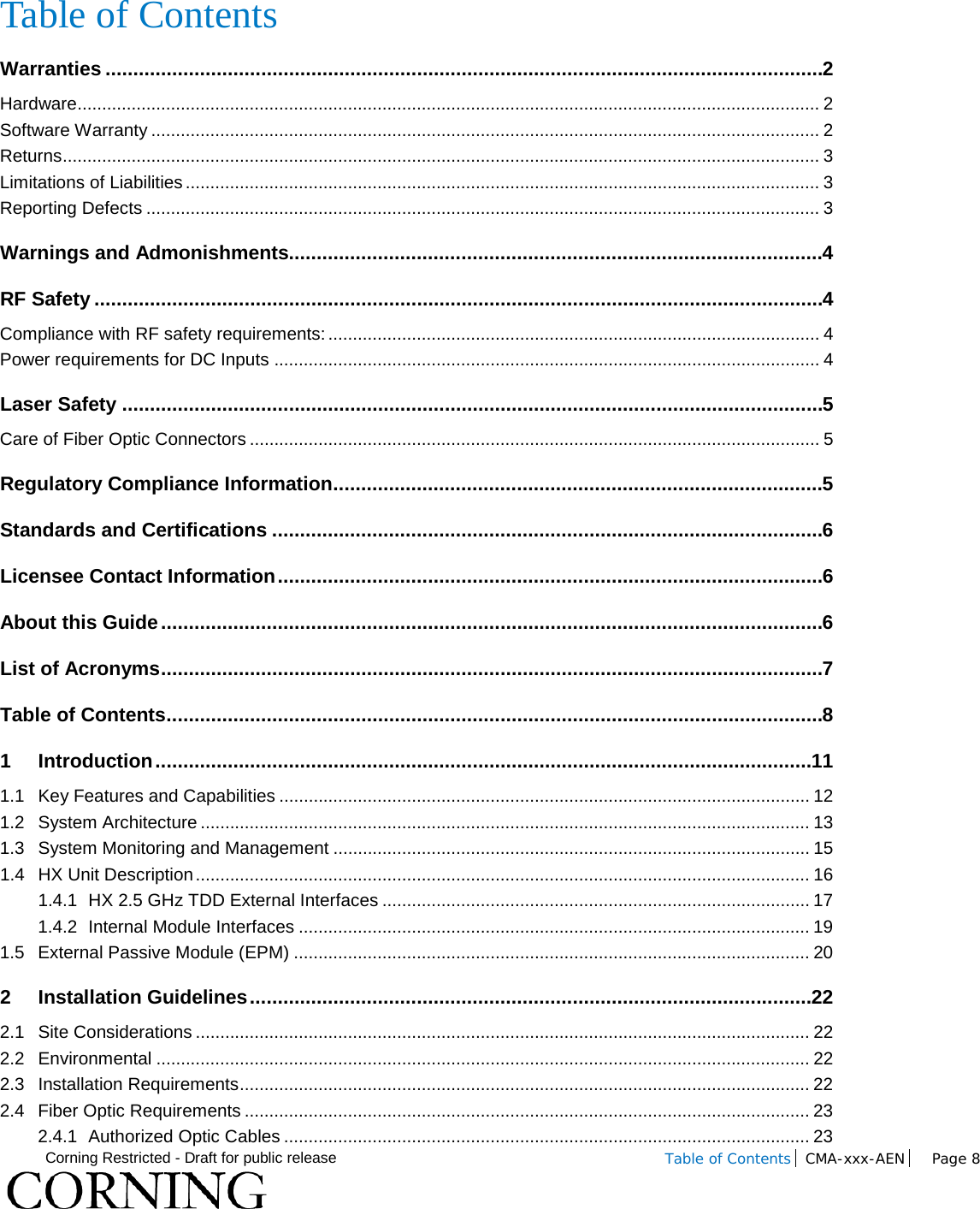  Corning Restricted - Draft for public release  Table of Contents CMA-xxx-AEN Page 8    Table of Contents Warranties ................................................................................................................................. 2 Hardware ....................................................................................................................................................... 2 Software Warranty ........................................................................................................................................ 2 Returns .......................................................................................................................................................... 3 Limitations of Liabilities ................................................................................................................................. 3 Reporting Defects ......................................................................................................................................... 3 Warnings and Admonishments................................................................................................ 4 RF Safety ................................................................................................................................... 4 Compliance with RF safety requirements: .................................................................................................... 4 Power requirements for DC Inputs ............................................................................................................... 4 Laser Safety .............................................................................................................................. 5 Care of Fiber Optic Connectors .................................................................................................................... 5 Regulatory Compliance Information ........................................................................................ 5 Standards and Certifications ................................................................................................... 6 Licensee Contact Information .................................................................................................. 6 About this Guide ....................................................................................................................... 6 List of Acronyms ....................................................................................................................... 7 Table of Contents ...................................................................................................................... 8 1 Introduction ...................................................................................................................... 11 1.1 Key Features and Capabilities ............................................................................................................ 12 1.2 System Architecture ............................................................................................................................ 13 1.3 System Monitoring and Management ................................................................................................. 15 1.4 HX Unit Description ............................................................................................................................. 16 1.4.1 HX 2.5 GHz TDD External Interfaces ....................................................................................... 17 1.4.2 Internal Module Interfaces ........................................................................................................ 19 1.5 External Passive Module (EPM) ......................................................................................................... 20 2 Installation Guidelines ..................................................................................................... 22 2.1 Site Considerations ............................................................................................................................. 22 2.2 Environmental ..................................................................................................................................... 22 2.3 Installation Requirements .................................................................................................................... 22 2.4 Fiber Optic Requirements ................................................................................................................... 23 2.4.1 Authorized Optic Cables ........................................................................................................... 23 