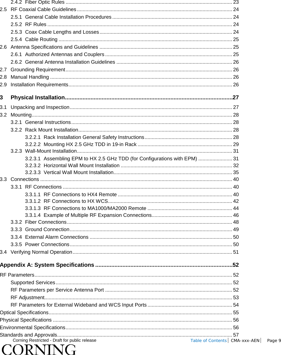  Corning Restricted - Draft for public release  Table of Contents CMA-xxx-AEN Page 9    2.4.2 Fiber Optic Rules ...................................................................................................................... 23 2.5 RF Coaxial Cable Guidelines .............................................................................................................. 24 2.5.1 General Cable Installation Procedures ..................................................................................... 24 2.5.2 RF Rules ................................................................................................................................... 24 2.5.3 Coax Cable Lengths and Losses .............................................................................................. 24 2.5.4 Cable Routing ........................................................................................................................... 25 2.6 Antenna Specifications and Guidelines .............................................................................................. 25 2.6.1 Authorized Antennas and Couplers .......................................................................................... 25 2.6.2 General Antenna Installation Guidelines .................................................................................. 26 2.7 Grounding Requirement ...................................................................................................................... 26 2.8 Manual Handling ................................................................................................................................. 26 2.9 Installation Requirements .................................................................................................................... 26 3 Physical Installation ......................................................................................................... 27 3.1 Unpacking and Inspection ................................................................................................................... 27 3.2 Mounting .............................................................................................................................................. 28 3.2.1 General Instructions .................................................................................................................. 28 3.2.2 Rack Mount Installation ............................................................................................................. 28 3.2.2.1 Rack Installation General Safety Instructions .............................................................. 28 3.2.2.2 Mounting HX 2.5 GHz TDD in 19-in Rack ................................................................... 29 3.2.3 Wall-Mount Installation .............................................................................................................. 31 3.2.3.1 Assembling EPM to HX 2.5 GHz TDD (for Configurations with EPM) ........................ 31 3.2.3.2 Horizontal Wall Mount Installation ............................................................................... 32 3.2.3.3 Vertical Wall Mount Installation .................................................................................... 35 3.3 Connections ........................................................................................................................................ 40 3.3.1 RF Connections ........................................................................................................................ 40 3.3.1.1 RF Connections to HX4 Remote ................................................................................. 40 3.3.1.2 RF Connections to HX WCS ........................................................................................ 42 3.3.1.3 RF Connections to MA1000/MA2000 Remote ............................................................ 44 3.3.1.4 Example of Multiple RF Expansion Connections ......................................................... 46 3.3.2 Fiber Connections ..................................................................................................................... 48 3.3.3 Ground Connection ................................................................................................................... 49 3.3.4 External Alarm Connections ..................................................................................................... 50 3.3.5 Power Connections ................................................................................................................... 50 3.4 Verifying Normal Operation ................................................................................................................. 51 Appendix A: System Specifications ...................................................................................... 52 RF Parameters ............................................................................................................................................ 52 Supported Services ............................................................................................................................. 52 RF Parameters per Service Antenna Port .......................................................................................... 52 RF Adjustment ..................................................................................................................................... 53 RF Parameters for External Wideband and WCS Input Ports ............................................................ 54 Optical Specifications .................................................................................................................................. 55 Physical Specifications ............................................................................................................................... 56 Environmental Specifications ...................................................................................................................... 56 Standards and Approvals ............................................................................................................................ 57 