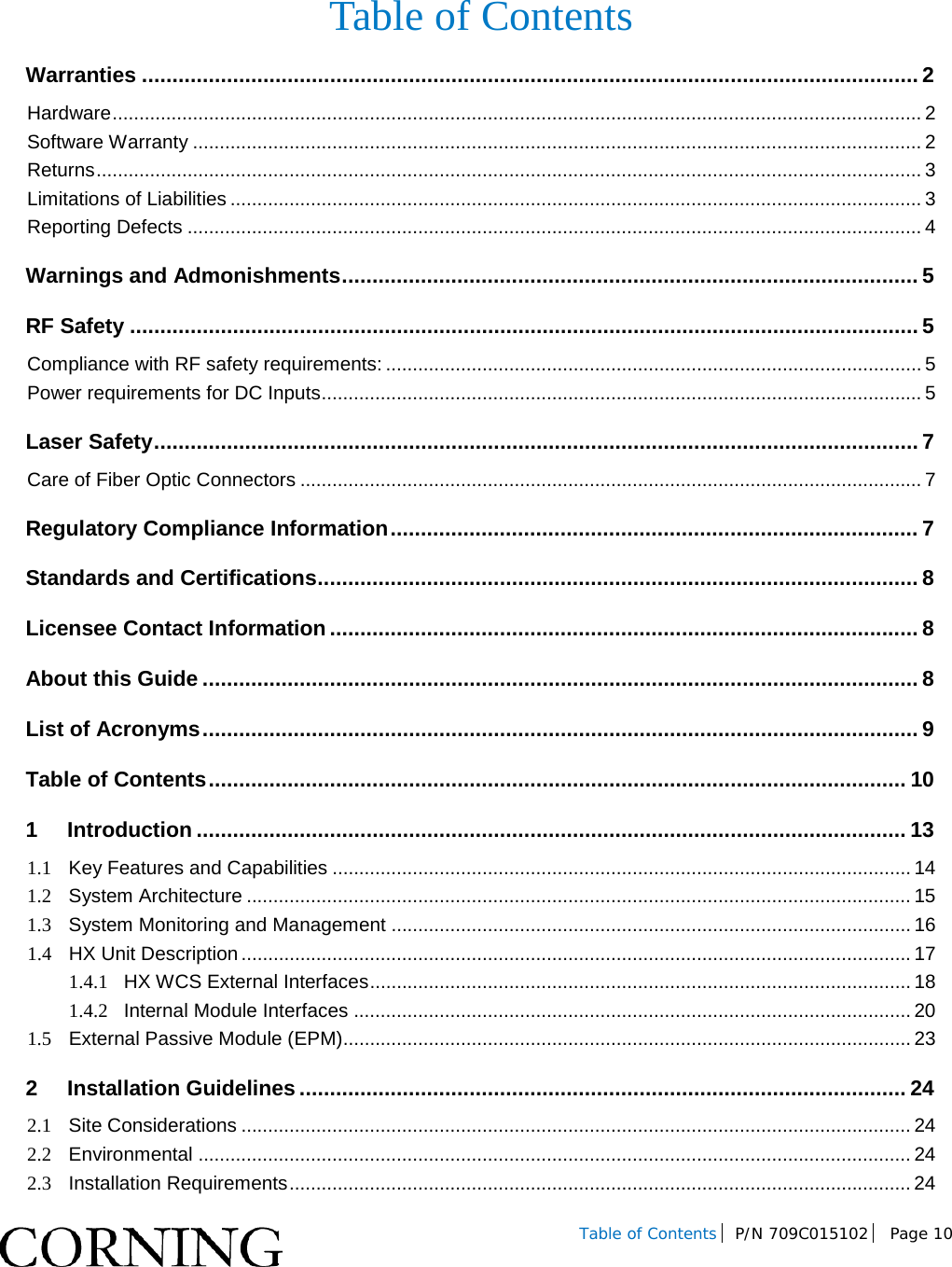   Table of Contents P/N 709C015102  Page 10   Table of Contents Warranties ................................................................................................................................ 2 Hardware ....................................................................................................................................................... 2 Software Warranty ........................................................................................................................................ 2 Returns .......................................................................................................................................................... 3 Limitations of Liabilities ................................................................................................................................. 3 Reporting Defects ......................................................................................................................................... 4 Warnings and Admonishments ............................................................................................... 5 RF Safety .................................................................................................................................. 5 Compliance with RF safety requirements: .................................................................................................... 5 Power requirements for DC Inputs ................................................................................................................ 5 Laser Safety .............................................................................................................................. 7 Care of Fiber Optic Connectors .................................................................................................................... 7 Regulatory Compliance Information ....................................................................................... 7 Standards and Certifications ................................................................................................... 8 Licensee Contact Information ................................................................................................. 8 About this Guide ...................................................................................................................... 8 List of Acronyms ...................................................................................................................... 9 Table of Contents ................................................................................................................... 10 1 Introduction ..................................................................................................................... 13 1.1 Key Features and Capabilities ............................................................................................................ 14 1.2 System Architecture ............................................................................................................................ 15 1.3 System Monitoring and Management ................................................................................................. 16 1.4 HX Unit Description ............................................................................................................................. 17 1.4.1 HX WCS External Interfaces ..................................................................................................... 18 1.4.2 Internal Module Interfaces ........................................................................................................ 20 1.5 External Passive Module (EPM).......................................................................................................... 23 2 Installation Guidelines .................................................................................................... 24 2.1 Site Considerations ............................................................................................................................. 24 2.2 Environmental ..................................................................................................................................... 24 2.3 Installation Requirements .................................................................................................................... 24 