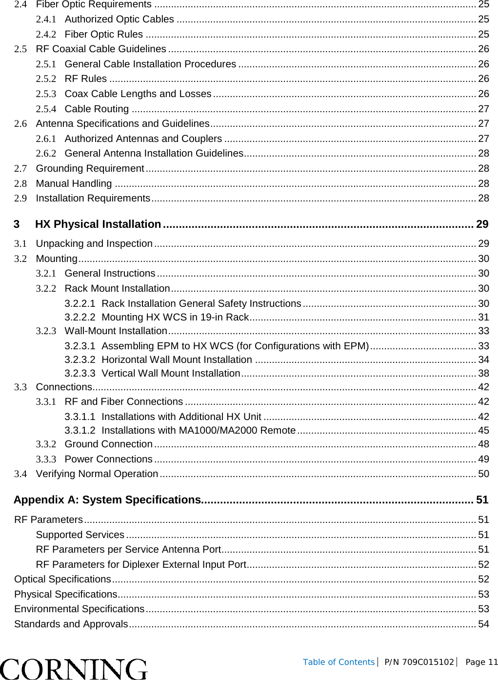  Table of Contents P/N 709C015102  Page 11    2.4 Fiber Optic Requirements ................................................................................................................... 25 2.4.1 Authorized Optic Cables ........................................................................................................... 25 2.4.2 Fiber Optic Rules ...................................................................................................................... 25 2.5 RF Coaxial Cable Guidelines .............................................................................................................. 26 2.5.1 General Cable Installation Procedures ..................................................................................... 26 2.5.2 RF Rules ................................................................................................................................... 26 2.5.3 Coax Cable Lengths and Losses .............................................................................................. 26 2.5.4 Cable Routing ........................................................................................................................... 27 2.6 Antenna Specifications and Guidelines ............................................................................................... 27 2.6.1 Authorized Antennas and Couplers .......................................................................................... 27 2.6.2 General Antenna Installation Guidelines ................................................................................... 28 2.7 Grounding Requirement ...................................................................................................................... 28 2.8 Manual Handling ................................................................................................................................. 28 2.9 Installation Requirements .................................................................................................................... 28 3 HX Physical Installation .................................................................................................. 29 3.1 Unpacking and Inspection ................................................................................................................... 29 3.2 Mounting .............................................................................................................................................. 30 3.2.1 General Instructions .................................................................................................................. 30 3.2.2 Rack Mount Installation ............................................................................................................. 30 3.2.2.1 Rack Installation General Safety Instructions .............................................................. 30 3.2.2.2 Mounting HX WCS in 19-in Rack ................................................................................. 31 3.2.3 Wall-Mount Installation .............................................................................................................. 33 3.2.3.1 Assembling EPM to HX WCS (for Configurations with EPM) ...................................... 33 3.2.3.2 Horizontal Wall Mount Installation ............................................................................... 34 3.2.3.3 Vertical Wall Mount Installation .................................................................................... 38 3.3 Connections......................................................................................................................................... 42 3.3.1 RF and Fiber Connections ........................................................................................................ 42 3.3.1.1 Installations with Additional HX Unit ............................................................................ 42 3.3.1.2 Installations with MA1000/MA2000 Remote ................................................................ 45 3.3.2 Ground Connection ................................................................................................................... 48 3.3.3 Power Connections ................................................................................................................... 49 3.4 Verifying Normal Operation ................................................................................................................. 50 Appendix A: System Specifications...................................................................................... 51 RF Parameters ............................................................................................................................................ 51 Supported Services ............................................................................................................................. 51 RF Parameters per Service Antenna Port ........................................................................................... 51 RF Parameters for Diplexer External Input Port .................................................................................. 52 Optical Specifications .................................................................................................................................. 52 Physical Specifications................................................................................................................................ 53 Environmental Specifications ...................................................................................................................... 53 Standards and Approvals ............................................................................................................................ 54 