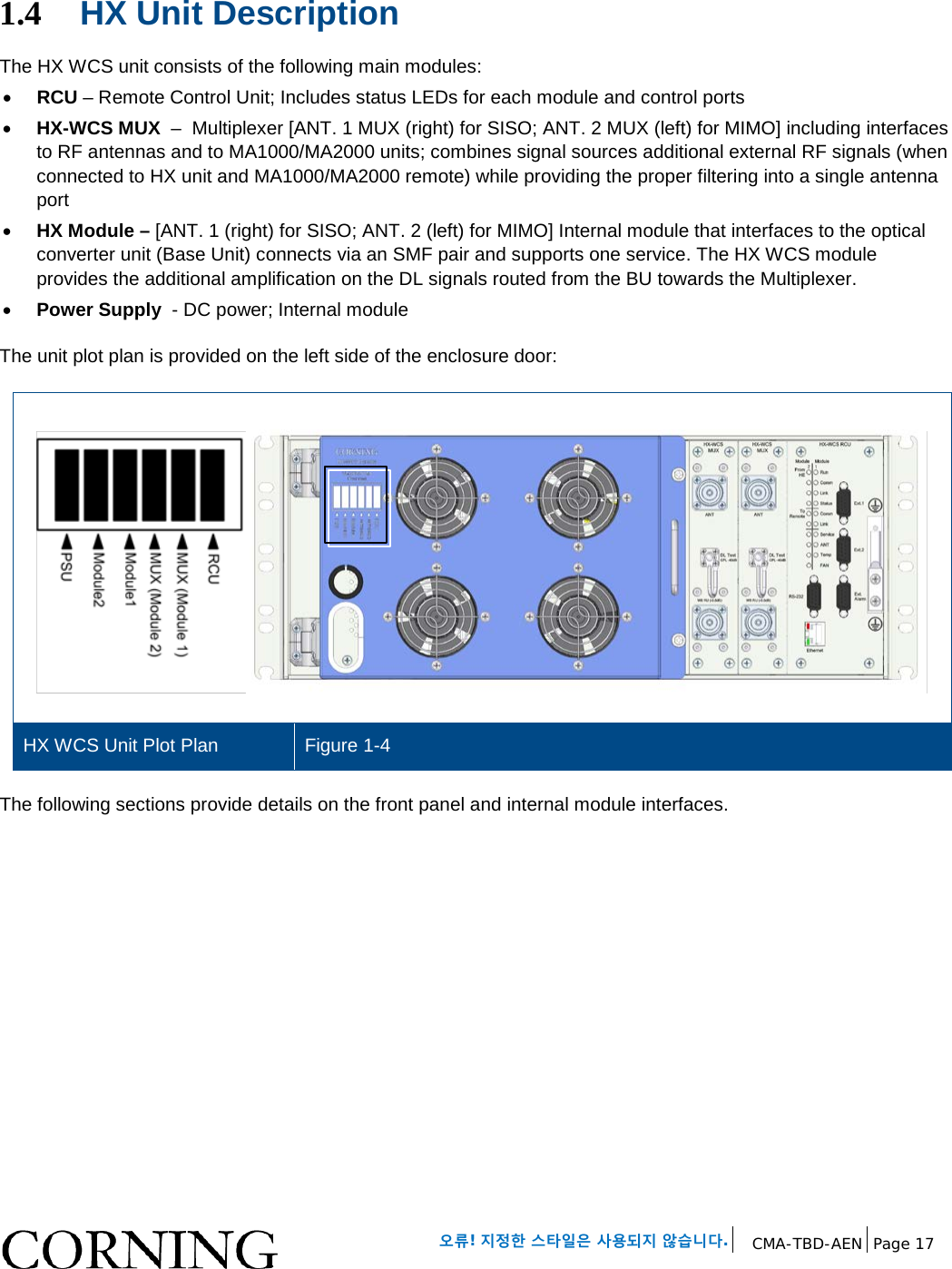   오류! 지정한 스타일은 사용되지 않습니다. CMA-TBD-AEN Page 17   1.4 HX Unit Description The HX WCS unit consists of the following main modules: • RCU – Remote Control Unit; Includes status LEDs for each module and control ports • HX-WCS MUX  –  Multiplexer [ANT. 1 MUX (right) for SISO; ANT. 2 MUX (left) for MIMO] including interfaces to RF antennas and to MA1000/MA2000 units; combines signal sources additional external RF signals (when connected to HX unit and MA1000/MA2000 remote) while providing the proper filtering into a single antenna port • HX Module – [ANT. 1 (right) for SISO; ANT. 2 (left) for MIMO] Internal module that interfaces to the optical converter unit (Base Unit) connects via an SMF pair and supports one service. The HX WCS module provides the additional amplification on the DL signals routed from the BU towards the Multiplexer. • Power Supply  - DC power; Internal module The unit plot plan is provided on the left side of the enclosure door:   HX WCS Unit Plot Plan Figure 1-4 The following sections provide details on the front panel and internal module interfaces.    