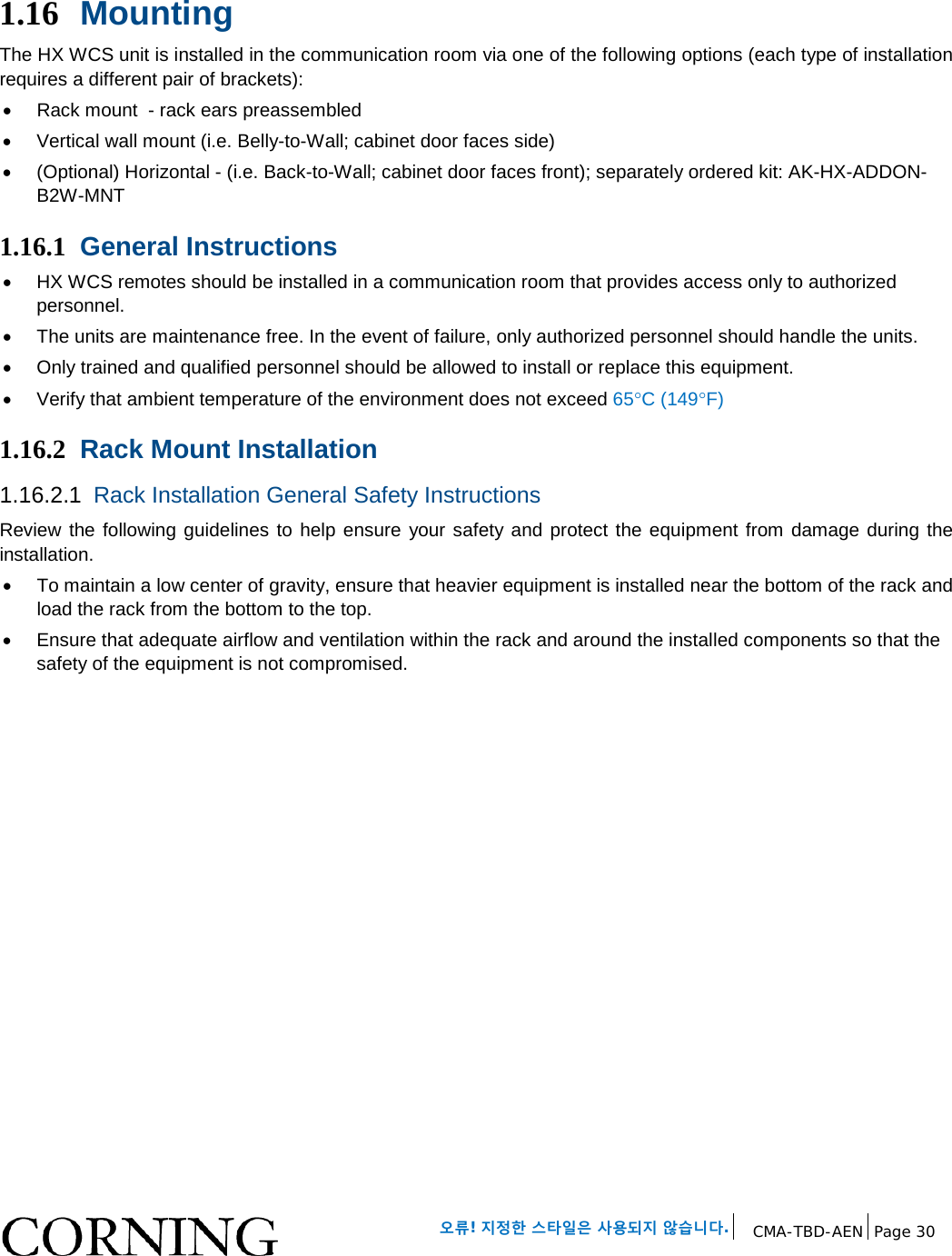   오류! 지정한 스타일은 사용되지 않습니다. CMA-TBD-AEN Page 30   1.16 Mounting  The HX WCS unit is installed in the communication room via one of the following options (each type of installation requires a different pair of brackets): • Rack mount  - rack ears preassembled • Vertical wall mount (i.e. Belly-to-Wall; cabinet door faces side)  • (Optional) Horizontal - (i.e. Back-to-Wall; cabinet door faces front); separately ordered kit: AK-HX-ADDON-B2W-MNT 1.16.1 General Instructions • HX WCS remotes should be installed in a communication room that provides access only to authorized personnel.   • The units are maintenance free. In the event of failure, only authorized personnel should handle the units. • Only trained and qualified personnel should be allowed to install or replace this equipment. • Verify that ambient temperature of the environment does not exceed 65°C (149°F) 1.16.2 Rack Mount Installation 1.16.2.1 Rack Installation General Safety Instructions Review the following guidelines to help ensure your safety and protect the equipment from damage during the installation. • To maintain a low center of gravity, ensure that heavier equipment is installed near the bottom of the rack and load the rack from the bottom to the top.   • Ensure that adequate airflow and ventilation within the rack and around the installed components so that the safety of the equipment is not compromised.   