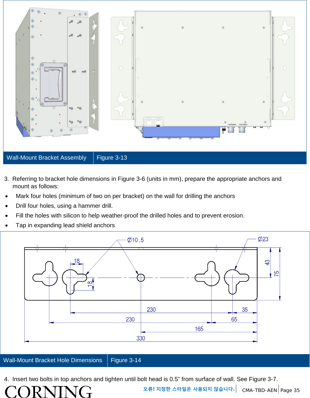   오류! 지정한 스타일은 사용되지 않습니다. CMA-TBD-AEN Page 35    Wall-Mount Bracket Assembly Figure 3-13  3.  Referring to bracket hole dimensions in Figure 3-6 (units in mm), prepare the appropriate anchors and mount as follows: • Mark four holes (minimum of two on per bracket) on the wall for drilling the anchors •  Drill four holes, using a hammer drill. • Fill the holes with silicon to help weather-proof the drilled holes and to prevent erosion. • Tap in expanding lead shield anchors  Wall-Mount Bracket Hole Dimensions Figure 3-14  4.  Insert two bolts in top anchors and tighten until bolt head is 0.5” from surface of wall. See Figure 3-7. 