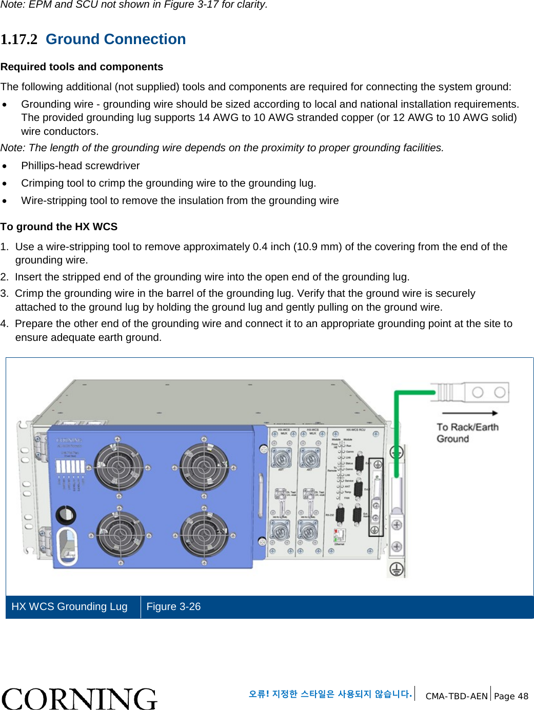   오류! 지정한 스타일은 사용되지 않습니다. CMA-TBD-AEN Page 48   Note: EPM and SCU not shown in Figure 3-17 for clarity. 1.17.2 Ground Connection Required tools and components The following additional (not supplied) tools and components are required for connecting the system ground: • Grounding wire - grounding wire should be sized according to local and national installation requirements. The provided grounding lug supports 14 AWG to 10 AWG stranded copper (or 12 AWG to 10 AWG solid) wire conductors.  Note: The length of the grounding wire depends on the proximity to proper grounding facilities. • Phillips-head screwdriver • Crimping tool to crimp the grounding wire to the grounding lug. • Wire-stripping tool to remove the insulation from the grounding wire To ground the HX WCS 1.  Use a wire-stripping tool to remove approximately 0.4 inch (10.9 mm) of the covering from the end of the grounding wire. 2.  Insert the stripped end of the grounding wire into the open end of the grounding lug. 3.  Crimp the grounding wire in the barrel of the grounding lug. Verify that the ground wire is securely attached to the ground lug by holding the ground lug and gently pulling on the ground wire. 4.  Prepare the other end of the grounding wire and connect it to an appropriate grounding point at the site to ensure adequate earth ground.  HX WCS Grounding Lug   Figure 3-26    