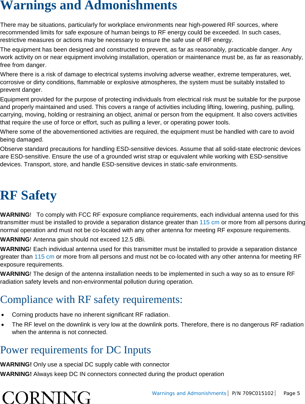         Warnings and Admonishments P/N 709C015102  Page 5    Warnings and Admonishments There may be situations, particularly for workplace environments near high-powered RF sources, where recommended limits for safe exposure of human beings to RF energy could be exceeded. In such cases, restrictive measures or actions may be necessary to ensure the safe use of RF energy. The equipment has been designed and constructed to prevent, as far as reasonably, practicable danger. Any work activity on or near equipment involving installation, operation or maintenance must be, as far as reasonably, free from danger. Where there is a risk of damage to electrical systems involving adverse weather, extreme temperatures, wet, corrosive or dirty conditions, flammable or explosive atmospheres, the system must be suitably installed to prevent danger. Equipment provided for the purpose of protecting individuals from electrical risk must be suitable for the purpose and properly maintained and used. This covers a range of activities including lifting, lowering, pushing, pulling, carrying, moving, holding or restraining an object, animal or person from the equipment. It also covers activities that require the use of force or effort, such as pulling a lever, or operating power tools. Where some of the abovementioned activities are required, the equipment must be handled with care to avoid being damaged. Observe standard precautions for handling ESD-sensitive devices. Assume that all solid-state electronic devices are ESD-sensitive. Ensure the use of a grounded wrist strap or equivalent while working with ESD-sensitive devices. Transport, store, and handle ESD-sensitive devices in static-safe environments.  RF Safety WARNING!   To comply with FCC RF exposure compliance requirements, each individual antenna used for this transmitter must be installed to provide a separation distance greater than 115 cm or more from all persons during normal operation and must not be co-located with any other antenna for meeting RF exposure requirements.  WARNING! Antenna gain should not exceed 12.5 dBi. WARNING! Each individual antenna used for this transmitter must be installed to provide a separation distance greater than 115 cm or more from all persons and must not be co-located with any other antenna for meeting RF exposure requirements. WARNING! The design of the antenna installation needs to be implemented in such a way so as to ensure RF radiation safety levels and non-environmental pollution during operation. Compliance with RF safety requirements: • Corning products have no inherent significant RF radiation. • The RF level on the downlink is very low at the downlink ports. Therefore, there is no dangerous RF radiation when the antenna is not connected. Power requirements for DC Inputs WARNING! Only use a special DC supply cable with connector WARNING! Always keep DC IN connectors connected during the product operation  