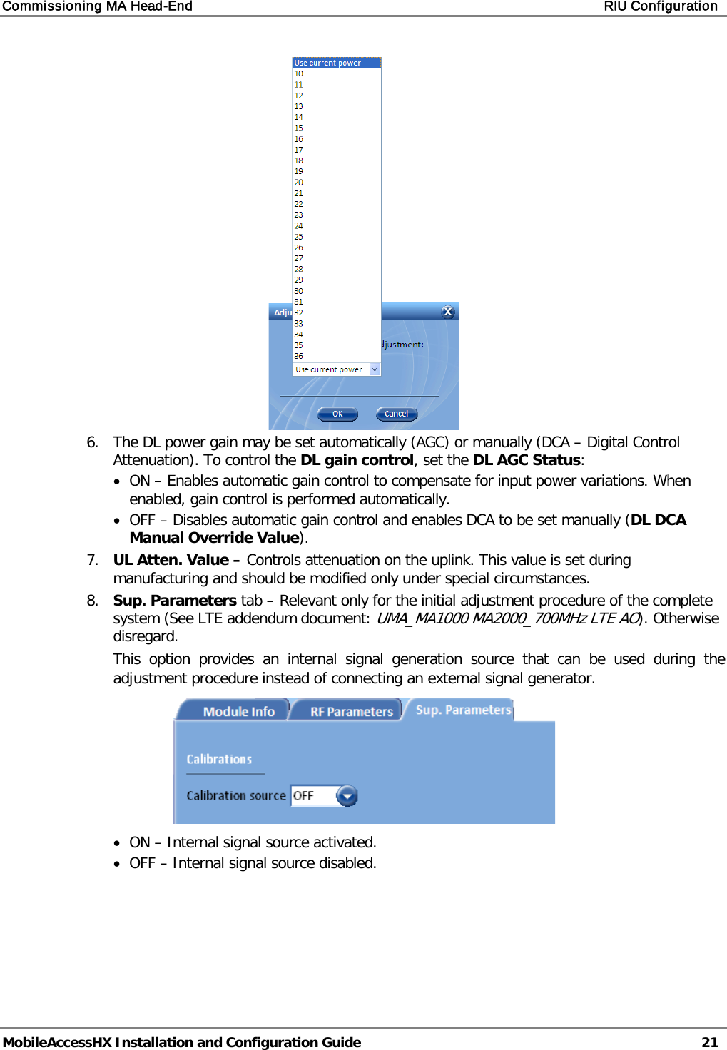 Commissioning MA Head-End    RIU Configuration   MobileAccessHX Installation and Configuration Guide   21   6.  The DL power gain may be set automatically (AGC) or manually (DCA – Digital Control Attenuation). To control the DL gain control, set the DL AGC Status: • ON – Enables automatic gain control to compensate for input power variations. When enabled, gain control is performed automatically. • OFF – Disables automatic gain control and enables DCA to be set manually (DL DCA Manual Override Value). 7.  UL Atten. Value – Controls attenuation on the uplink. This value is set during manufacturing and should be modified only under special circumstances. 8.  Sup. Parameters tab – Relevant only for the initial adjustment procedure of the complete system (See LTE addendum document: UMA_MA1000 MA2000_700MHz LTE AO). Otherwise disregard.  This option provides an internal signal generation source that can be used during the adjustment procedure instead of connecting an external signal generator.   • ON – Internal signal source activated. • OFF – Internal signal source disabled. 