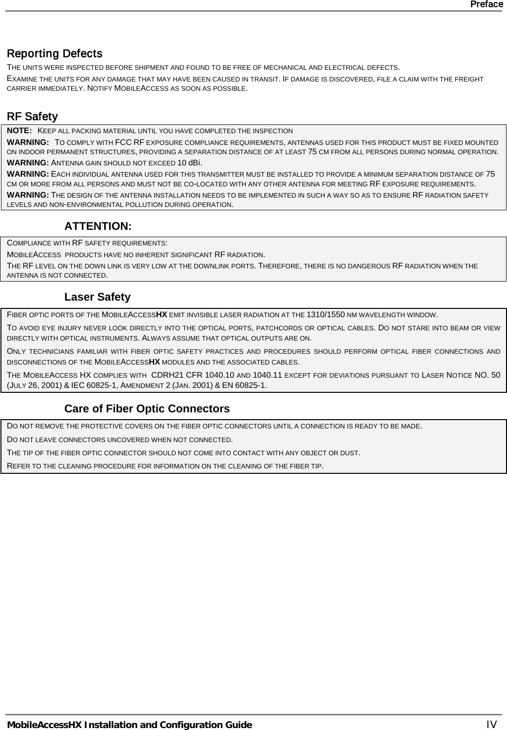     Preface       MobileAccessHX Installation and Configuration Guide   IV Reporting Defects THE UNITS WERE INSPECTED BEFORE SHIPMENT AND FOUND TO BE FREE OF MECHANICAL AND ELECTRICAL DEFECTS.   EXAMINE THE UNITS FOR ANY DAMAGE THAT MAY HAVE BEEN CAUSED IN TRANSIT. IF DAMAGE IS DISCOVERED, FILE A CLAIM WITH THE FREIGHT CARRIER IMMEDIATELY. NOTIFY MOBILEACCESS AS SOON AS POSSIBLE.   RF Safety NOTE:   KEEP ALL PACKING MATERIAL UNTIL YOU HAVE COMPLETED THE INSPECTION WARNING:   TO COMPLY WITH FCC RF EXPOSURE COMPLIANCE REQUIREMENTS, ANTENNAS USED FOR THIS PRODUCT MUST BE FIXED MOUNTED ON INDOOR PERMANENT STRUCTURES, PROVIDING A SEPARATION DISTANCE OF AT LEAST 75 CM FROM ALL PERSONS DURING NORMAL OPERATION. WARNING: ANTENNA GAIN SHOULD NOT EXCEED 10 dBi. WARNING: EACH INDIVIDUAL ANTENNA USED FOR THIS TRANSMITTER MUST BE INSTALLED TO PROVIDE A MINIMUM SEPARATION DISTANCE OF 75 CM OR MORE FROM ALL PERSONS AND MUST NOT BE CO-LOCATED WITH ANY OTHER ANTENNA FOR MEETING RF EXPOSURE REQUIREMENTS. WARNING: THE DESIGN OF THE ANTENNA INSTALLATION NEEDS TO BE IMPLEMENTED IN SUCH A WAY SO AS TO ENSURE RF RADIATION SAFETY LEVELS AND NON-ENVIRONMENTAL POLLUTION DURING OPERATION. ATTENTION: COMPLIANCE WITH RF SAFETY REQUIREMENTS: MOBILEACCESS  PRODUCTS HAVE NO INHERENT SIGNIFICANT RF RADIATION. THE RF LEVEL ON THE DOWN LINK IS VERY LOW AT THE DOWNLINK PORTS. THEREFORE, THERE IS NO DANGEROUS RF RADIATION WHEN THE ANTENNA IS NOT CONNECTED. Laser Safety FIBER OPTIC PORTS OF THE MOBILEACCESSHX EMIT INVISIBLE LASER RADIATION AT THE 1310/1550 NM WAVELENGTH WINDOW. TO AVOID EYE INJURY NEVER LOOK DIRECTLY INTO THE OPTICAL PORTS, PATCHCORDS OR OPTICAL CABLES. DO NOT STARE INTO BEAM OR VIEW DIRECTLY WITH OPTICAL INSTRUMENTS. ALWAYS ASSUME THAT OPTICAL OUTPUTS ARE ON. ONLY TECHNICIANS FAMILIAR WITH FIBER OPTIC SAFETY PRACTICES AND PROCEDURES SHOULD PERFORM OPTICAL FIBER CONNECTIONS AND DISCONNECTIONS OF THE MOBILEACCESSHX MODULES AND THE ASSOCIATED CABLES. THE MOBILEACCESS HX COMPLIES WITH  CDRH21 CFR 1040.10 AND 1040.11 EXCEPT FOR DEVIATIONS PURSUANT TO LASER NOTICE NO. 50 (JULY 26, 2001) &amp; IEC 60825-1, AMENDMENT 2 (JAN. 2001) &amp; EN 60825-1. Care of Fiber Optic Connectors DO NOT REMOVE THE PROTECTIVE COVERS ON THE FIBER OPTIC CONNECTORS UNTIL A CONNECTION IS READY TO BE MADE. DO NOT LEAVE CONNECTORS UNCOVERED WHEN NOT CONNECTED. THE TIP OF THE FIBER OPTIC CONNECTOR SHOULD NOT COME INTO CONTACT WITH ANY OBJECT OR DUST. REFER TO THE CLEANING PROCEDURE FOR INFORMATION ON THE CLEANING OF THE FIBER TIP.    