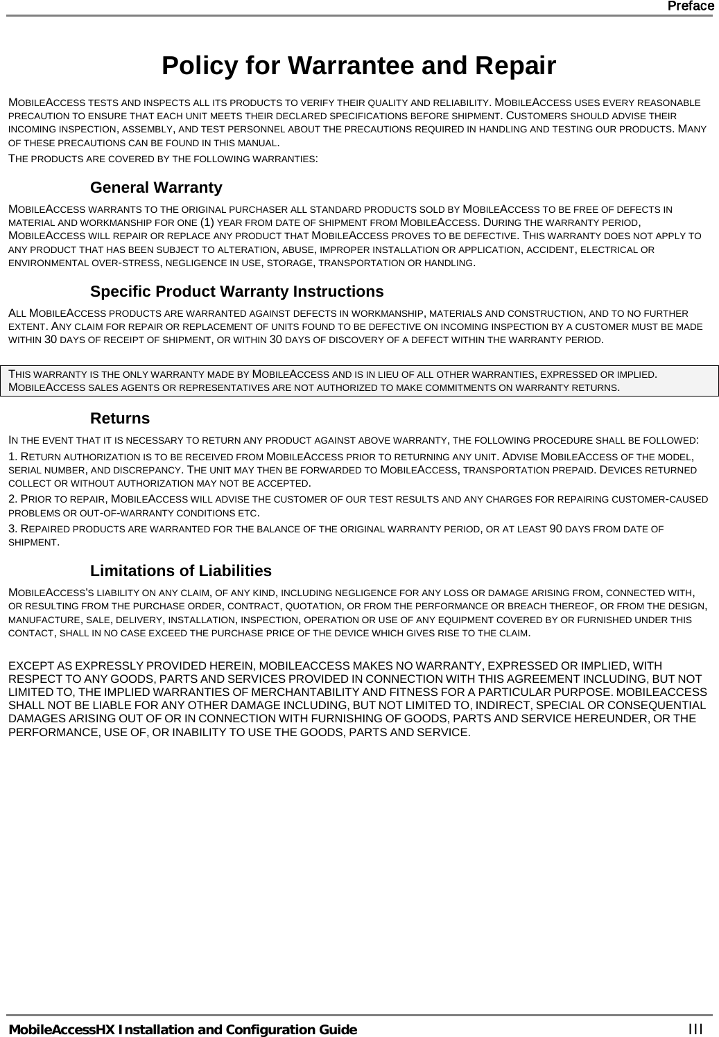     Preface       MobileAccessHX Installation and Configuration Guide   III Policy for Warrantee and Repair MOBILEACCESS TESTS AND INSPECTS ALL ITS PRODUCTS TO VERIFY THEIR QUALITY AND RELIABILITY. MOBILEACCESS USES EVERY REASONABLE PRECAUTION TO ENSURE THAT EACH UNIT MEETS THEIR DECLARED SPECIFICATIONS BEFORE SHIPMENT. CUSTOMERS SHOULD ADVISE THEIR INCOMING INSPECTION, ASSEMBLY, AND TEST PERSONNEL ABOUT THE PRECAUTIONS REQUIRED IN HANDLING AND TESTING OUR PRODUCTS. MANY OF THESE PRECAUTIONS CAN BE FOUND IN THIS MANUAL. THE PRODUCTS ARE COVERED BY THE FOLLOWING WARRANTIES: General Warranty MOBILEACCESS WARRANTS TO THE ORIGINAL PURCHASER ALL STANDARD PRODUCTS SOLD BY MOBILEACCESS TO BE FREE OF DEFECTS IN MATERIAL AND WORKMANSHIP FOR ONE (1) YEAR FROM DATE OF SHIPMENT FROM MOBILEACCESS. DURING THE WARRANTY PERIOD, MOBILEACCESS WILL REPAIR OR REPLACE ANY PRODUCT THAT MOBILEACCESS PROVES TO BE DEFECTIVE. THIS WARRANTY DOES NOT APPLY TO ANY PRODUCT THAT HAS BEEN SUBJECT TO ALTERATION, ABUSE, IMPROPER INSTALLATION OR APPLICATION, ACCIDENT, ELECTRICAL OR ENVIRONMENTAL OVER-STRESS, NEGLIGENCE IN USE, STORAGE, TRANSPORTATION OR HANDLING. Specific Product Warranty Instructions ALL MOBILEACCESS PRODUCTS ARE WARRANTED AGAINST DEFECTS IN WORKMANSHIP, MATERIALS AND CONSTRUCTION, AND TO NO FURTHER EXTENT. ANY CLAIM FOR REPAIR OR REPLACEMENT OF UNITS FOUND TO BE DEFECTIVE ON INCOMING INSPECTION BY A CUSTOMER MUST BE MADE WITHIN 30 DAYS OF RECEIPT OF SHIPMENT, OR WITHIN 30 DAYS OF DISCOVERY OF A DEFECT WITHIN THE WARRANTY PERIOD.  THIS WARRANTY IS THE ONLY WARRANTY MADE BY MOBILEACCESS AND IS IN LIEU OF ALL OTHER WARRANTIES, EXPRESSED OR IMPLIED. MOBILEACCESS SALES AGENTS OR REPRESENTATIVES ARE NOT AUTHORIZED TO MAKE COMMITMENTS ON WARRANTY RETURNS. Returns IN THE EVENT THAT IT IS NECESSARY TO RETURN ANY PRODUCT AGAINST ABOVE WARRANTY, THE FOLLOWING PROCEDURE SHALL BE FOLLOWED: 1. RETURN AUTHORIZATION IS TO BE RECEIVED FROM MOBILEACCESS PRIOR TO RETURNING ANY UNIT. ADVISE MOBILEACCESS OF THE MODEL, SERIAL NUMBER, AND DISCREPANCY. THE UNIT MAY THEN BE FORWARDED TO MOBILEACCESS, TRANSPORTATION PREPAID. DEVICES RETURNED COLLECT OR WITHOUT AUTHORIZATION MAY NOT BE ACCEPTED. 2. PRIOR TO REPAIR, MOBILEACCESS WILL ADVISE THE CUSTOMER OF OUR TEST RESULTS AND ANY CHARGES FOR REPAIRING CUSTOMER-CAUSED PROBLEMS OR OUT-OF-WARRANTY CONDITIONS ETC.  3. REPAIRED PRODUCTS ARE WARRANTED FOR THE BALANCE OF THE ORIGINAL WARRANTY PERIOD, OR AT LEAST 90 DAYS FROM DATE OF SHIPMENT. Limitations of Liabilities MOBILEACCESS&apos;S LIABILITY ON ANY CLAIM, OF ANY KIND, INCLUDING NEGLIGENCE FOR ANY LOSS OR DAMAGE ARISING FROM, CONNECTED WITH, OR RESULTING FROM THE PURCHASE ORDER, CONTRACT, QUOTATION, OR FROM THE PERFORMANCE OR BREACH THEREOF, OR FROM THE DESIGN, MANUFACTURE, SALE, DELIVERY, INSTALLATION, INSPECTION, OPERATION OR USE OF ANY EQUIPMENT COVERED BY OR FURNISHED UNDER THIS CONTACT, SHALL IN NO CASE EXCEED THE PURCHASE PRICE OF THE DEVICE WHICH GIVES RISE TO THE CLAIM.  EXCEPT AS EXPRESSLY PROVIDED HEREIN, MOBILEACCESS MAKES NO WARRANTY, EXPRESSED OR IMPLIED, WITH RESPECT TO ANY GOODS, PARTS AND SERVICES PROVIDED IN CONNECTION WITH THIS AGREEMENT INCLUDING, BUT NOT LIMITED TO, THE IMPLIED WARRANTIES OF MERCHANTABILITY AND FITNESS FOR A PARTICULAR PURPOSE. MOBILEACCESS SHALL NOT BE LIABLE FOR ANY OTHER DAMAGE INCLUDING, BUT NOT LIMITED TO, INDIRECT, SPECIAL OR CONSEQUENTIAL DAMAGES ARISING OUT OF OR IN CONNECTION WITH FURNISHING OF GOODS, PARTS AND SERVICE HEREUNDER, OR THE PERFORMANCE, USE OF, OR INABILITY TO USE THE GOODS, PARTS AND SERVICE. 