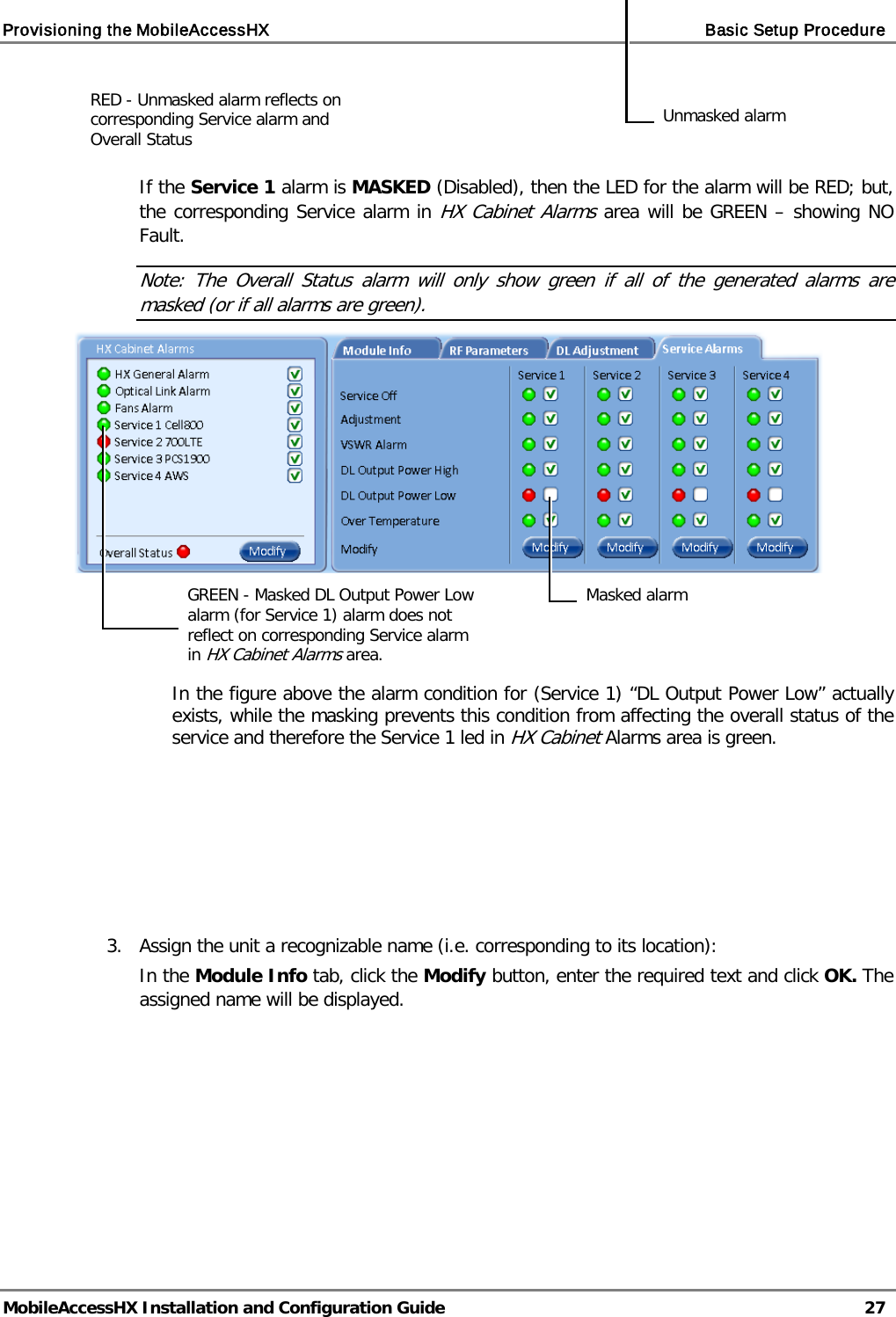 Provisioning the MobileAccessHX    Basic Setup Procedure   MobileAccessHX Installation and Configuration Guide   27     If the Service 1 alarm is MASKED (Disabled), then the LED for the alarm will be RED; but, the corresponding Service alarm in HX Cabinet Alarms area will be GREEN – showing NO Fault. Note: The Overall Status alarm will only show green if all of the generated alarms are masked (or if all alarms are green).                                        In the figure above the alarm condition for (Service 1) “DL Output Power Low” actually exists, while the masking prevents this condition from affecting the overall status of the service and therefore the Service 1 led in HX Cabinet Alarms area is green.         3.   Assign the unit a recognizable name (i.e. corresponding to its location): In the Module Info tab, click the Modify button, enter the required text and click OK. The assigned name will be displayed.  Unmasked alarm RED - Unmasked alarm reflects on corresponding Service alarm and Overall Status Masked alarm GREEN - Masked DL Output Power Low alarm (for Service 1) alarm does not reflect on corresponding Service alarm in HX Cabinet Alarms area. 