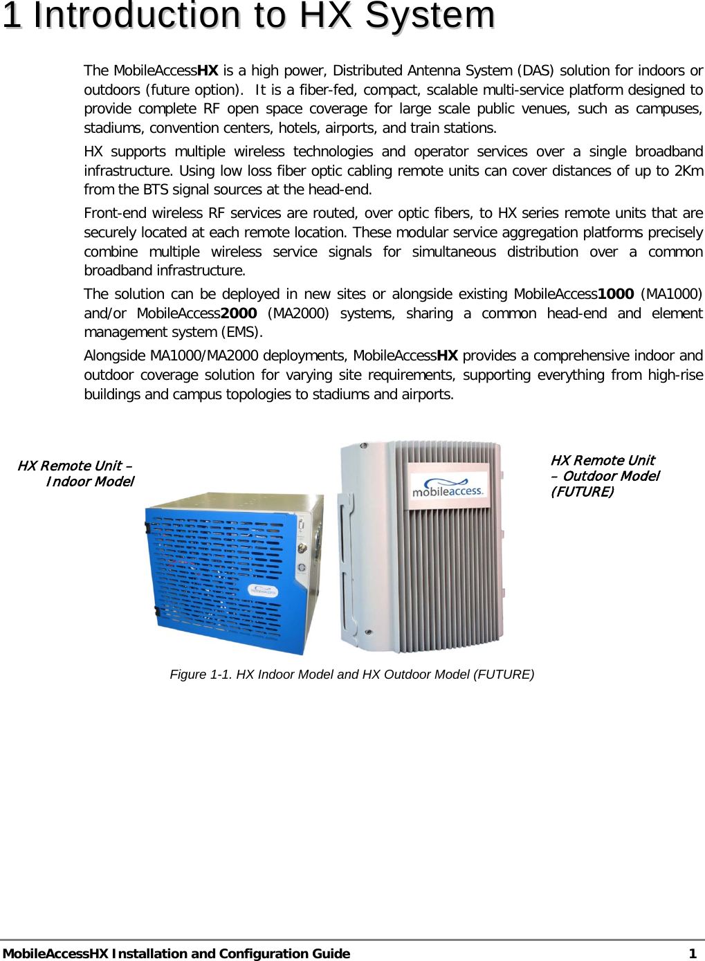  MobileAccessHX Installation and Configuration Guide   1  11  IInnttrroodduuccttiioonn  ttoo  HHXX  SSyysstteemm  The MobileAccessHX is a high power, Distributed Antenna System (DAS) solution for indoors or outdoors (future option).  It is a fiber-fed, compact, scalable multi-service platform designed to provide complete RF open space coverage for large scale public venues, such as campuses, stadiums, convention centers, hotels, airports, and train stations. HX supports multiple wireless technologies and operator services over a single broadband infrastructure. Using low loss fiber optic cabling remote units can cover distances of up to 2Km from the BTS signal sources at the head-end. Front-end wireless RF services are routed, over optic fibers, to HX series remote units that are securely located at each remote location. These modular service aggregation platforms precisely combine multiple wireless service signals for simultaneous distribution over a common broadband infrastructure.  The solution can be deployed in new sites or alongside existing MobileAccess1000 (MA1000) and/or MobileAccess2000 (MA2000) systems, sharing a common head-end and element management system (EMS). Alongside MA1000/MA2000 deployments, MobileAccessHX provides a comprehensive indoor and outdoor coverage solution for varying site requirements, supporting everything from high-rise buildings and campus topologies to stadiums and airports.                     Figure  1-1. HX Indoor Model and HX Outdoor Model (FUTURE) HX Remote Unit – Outdoor Model (FUTURE)  HX Remote Unit – Indoor Model 