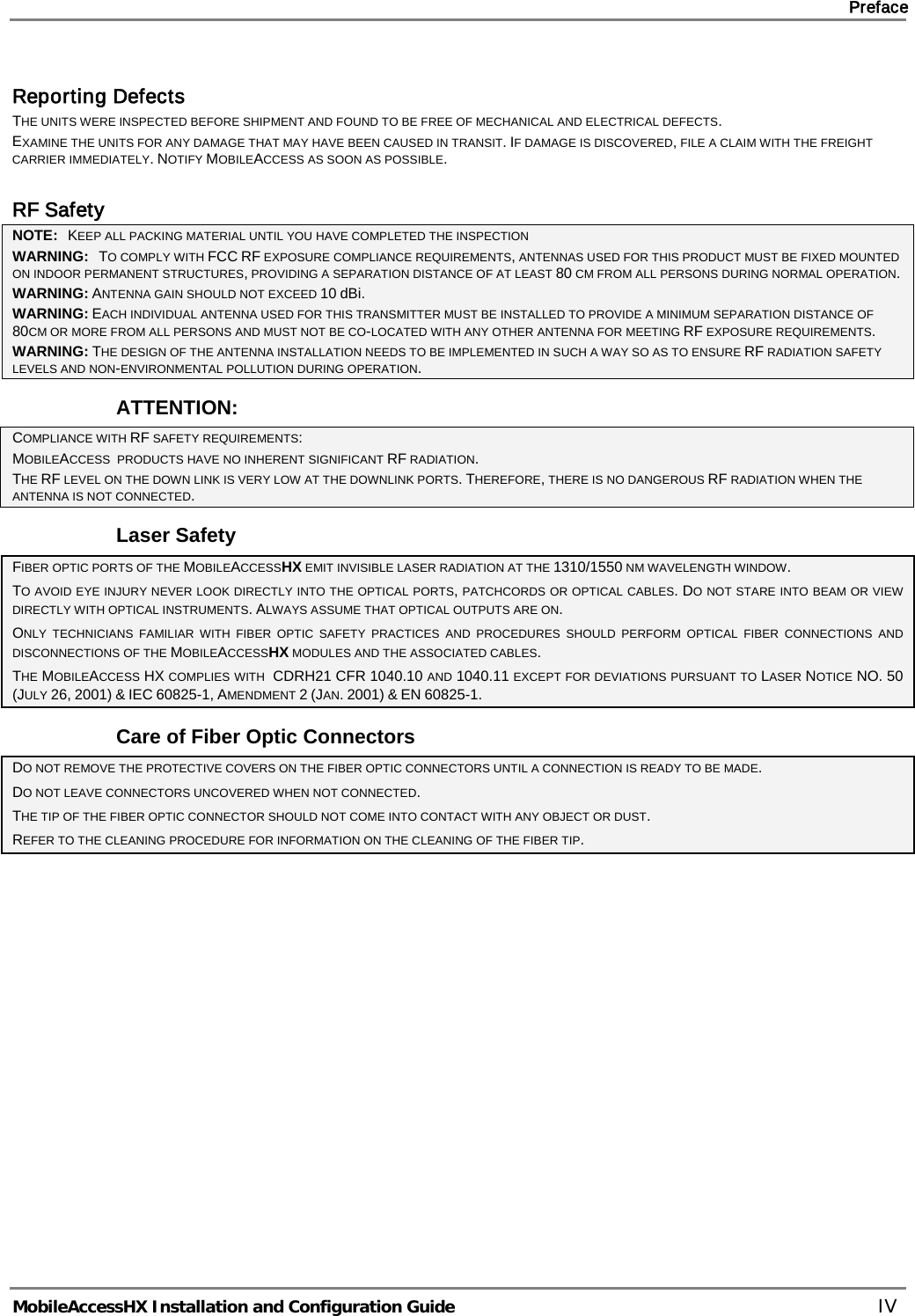     Preface       MobileAccessHX Installation and Configuration Guide   IV Reporting Defects THE UNITS WERE INSPECTED BEFORE SHIPMENT AND FOUND TO BE FREE OF MECHANICAL AND ELECTRICAL DEFECTS.   EXAMINE THE UNITS FOR ANY DAMAGE THAT MAY HAVE BEEN CAUSED IN TRANSIT. IF DAMAGE IS DISCOVERED, FILE A CLAIM WITH THE FREIGHT CARRIER IMMEDIATELY. NOTIFY MOBILEACCESS AS SOON AS POSSIBLE.   RF Safety NOTE:   KEEP ALL PACKING MATERIAL UNTIL YOU HAVE COMPLETED THE INSPECTION WARNING:   TO COMPLY WITH FCC RF EXPOSURE COMPLIANCE REQUIREMENTS, ANTENNAS USED FOR THIS PRODUCT MUST BE FIXED MOUNTED ON INDOOR PERMANENT STRUCTURES, PROVIDING A SEPARATION DISTANCE OF AT LEAST 80 CM FROM ALL PERSONS DURING NORMAL OPERATION. WARNING: ANTENNA GAIN SHOULD NOT EXCEED 10 dBi. WARNING: EACH INDIVIDUAL ANTENNA USED FOR THIS TRANSMITTER MUST BE INSTALLED TO PROVIDE A MINIMUM SEPARATION DISTANCE OF 80CM OR MORE FROM ALL PERSONS AND MUST NOT BE CO-LOCATED WITH ANY OTHER ANTENNA FOR MEETING RF EXPOSURE REQUIREMENTS. WARNING: THE DESIGN OF THE ANTENNA INSTALLATION NEEDS TO BE IMPLEMENTED IN SUCH A WAY SO AS TO ENSURE RF RADIATION SAFETY LEVELS AND NON-ENVIRONMENTAL POLLUTION DURING OPERATION. ATTENTION: COMPLIANCE WITH RF SAFETY REQUIREMENTS: MOBILEACCESS  PRODUCTS HAVE NO INHERENT SIGNIFICANT RF RADIATION. THE RF LEVEL ON THE DOWN LINK IS VERY LOW AT THE DOWNLINK PORTS. THEREFORE, THERE IS NO DANGEROUS RF RADIATION WHEN THE ANTENNA IS NOT CONNECTED. Laser Safety FIBER OPTIC PORTS OF THE MOBILEACCESSHX EMIT INVISIBLE LASER RADIATION AT THE 1310/1550 NM WAVELENGTH WINDOW. TO AVOID EYE INJURY NEVER LOOK DIRECTLY INTO THE OPTICAL PORTS, PATCHCORDS OR OPTICAL CABLES. DO NOT STARE INTO BEAM OR VIEW DIRECTLY WITH OPTICAL INSTRUMENTS. ALWAYS ASSUME THAT OPTICAL OUTPUTS ARE ON. ONLY TECHNICIANS FAMILIAR WITH FIBER OPTIC SAFETY PRACTICES AND PROCEDURES SHOULD PERFORM OPTICAL FIBER CONNECTIONS AND DISCONNECTIONS OF THE MOBILEACCESSHX MODULES AND THE ASSOCIATED CABLES. THE MOBILEACCESS HX COMPLIES WITH  CDRH21 CFR 1040.10 AND 1040.11 EXCEPT FOR DEVIATIONS PURSUANT TO LASER NOTICE NO. 50 (JULY 26, 2001) &amp; IEC 60825-1, AMENDMENT 2 (JAN. 2001) &amp; EN 60825-1. Care of Fiber Optic Connectors DO NOT REMOVE THE PROTECTIVE COVERS ON THE FIBER OPTIC CONNECTORS UNTIL A CONNECTION IS READY TO BE MADE. DO NOT LEAVE CONNECTORS UNCOVERED WHEN NOT CONNECTED. THE TIP OF THE FIBER OPTIC CONNECTOR SHOULD NOT COME INTO CONTACT WITH ANY OBJECT OR DUST. REFER TO THE CLEANING PROCEDURE FOR INFORMATION ON THE CLEANING OF THE FIBER TIP.    