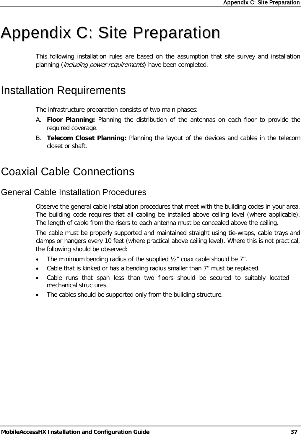 Appendix C: Site Preparation   MobileAccessHX Installation and Configuration Guide   37  AAppppeennddiixx  CC::  SSiittee  PPrreeppaarraattiioonn  This following installation rules are based on the assumption that site survey and installation planning (including power requirements) have been completed.  Installation Requirements The infrastructure preparation consists of two main phases: A. Floor Planning: Planning the distribution of the antennas on each floor to provide the required coverage.  B. Telecom Closet Planning: Planning the layout of the devices and cables in the telecom closet or shaft.  Coaxial Cable Connections General Cable Installation Procedures Observe the general cable installation procedures that meet with the building codes in your area. The building code requires that all cabling be installed above ceiling level (where applicable). The length of cable from the risers to each antenna must be concealed above the ceiling.  The cable must be properly supported and maintained straight using tie-wraps, cable trays and clamps or hangers every 10 feet (where practical above ceiling level). Where this is not practical, the following should be observed: • The minimum bending radius of the supplied ½” coax cable should be 7”. • Cable that is kinked or has a bending radius smaller than 7” must be replaced. • Cable runs that span less than two floors should be secured to suitably located mechanical structures. • The cables should be supported only from the building structure.    