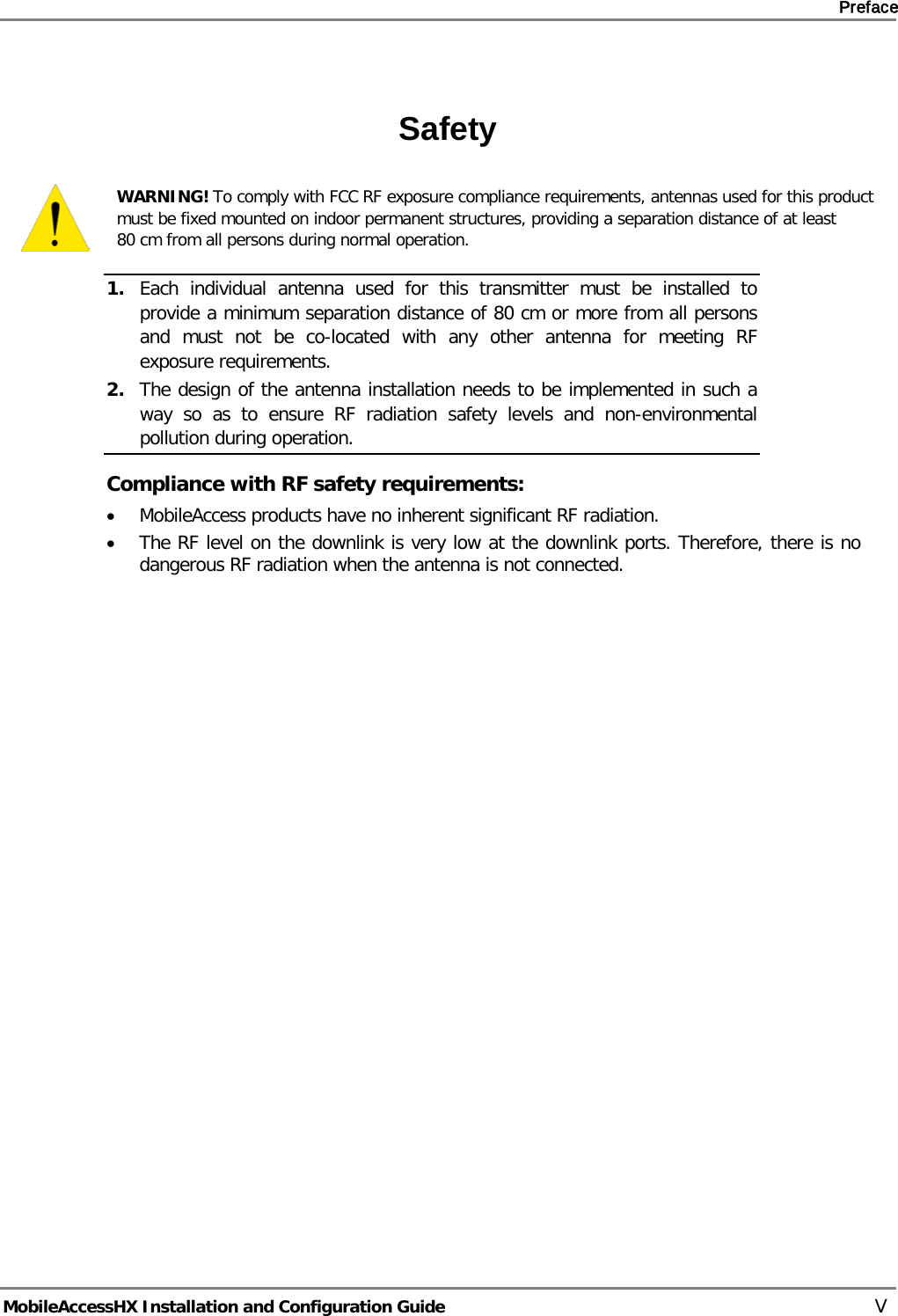     Preface       MobileAccessHX Installation and Configuration Guide   V  Safety  WARNING! To comply with FCC RF exposure compliance requirements, antennas used for this product must be fixed mounted on indoor permanent structures, providing a separation distance of at least  80 cm from all persons during normal operation. 1. Each individual antenna used for this transmitter must be installed to provide a minimum separation distance of 80 cm or more from all persons and must not be co-located with any other antenna for meeting RF exposure requirements.  2. The design of the antenna installation needs to be implemented in such a way so as to ensure RF radiation safety levels and non-environmental pollution during operation. Compliance with RF safety requirements: • MobileAccess products have no inherent significant RF radiation. • The RF level on the downlink is very low at the downlink ports. Therefore, there is no dangerous RF radiation when the antenna is not connected.  