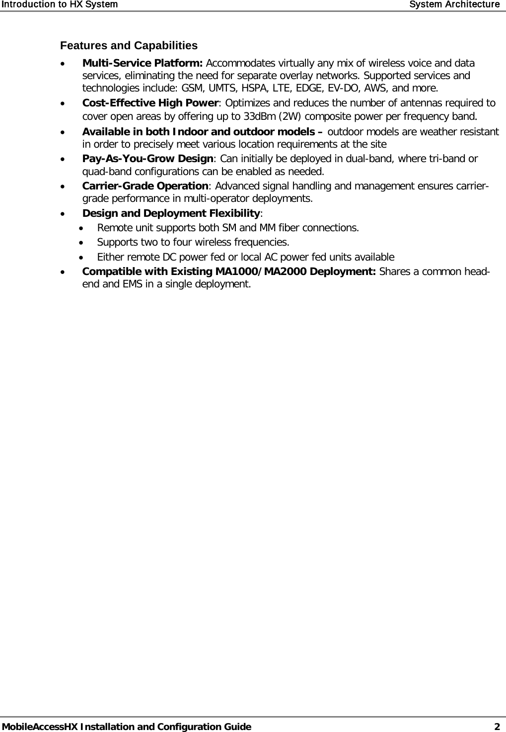 Introduction to HX System    System Architecture   MobileAccessHX Installation and Configuration Guide   2  Features and Capabilities • Multi-Service Platform: Accommodates virtually any mix of wireless voice and data services, eliminating the need for separate overlay networks. Supported services and technologies include: GSM, UMTS, HSPA, LTE, EDGE, EV-DO, AWS, and more. • Cost-Effective High Power: Optimizes and reduces the number of antennas required to cover open areas by offering up to 33dBm (2W) composite power per frequency band. • Available in both Indoor and outdoor models – outdoor models are weather resistant in order to precisely meet various location requirements at the site • Pay-As-You-Grow Design: Can initially be deployed in dual-band, where tri-band or quad-band configurations can be enabled as needed. • Carrier-Grade Operation: Advanced signal handling and management ensures carrier-grade performance in multi-operator deployments. • Design and Deployment Flexibility: • Remote unit supports both SM and MM fiber connections. • Supports two to four wireless frequencies. • Either remote DC power fed or local AC power fed units available • Compatible with Existing MA1000/MA2000 Deployment: Shares a common head-end and EMS in a single deployment.   