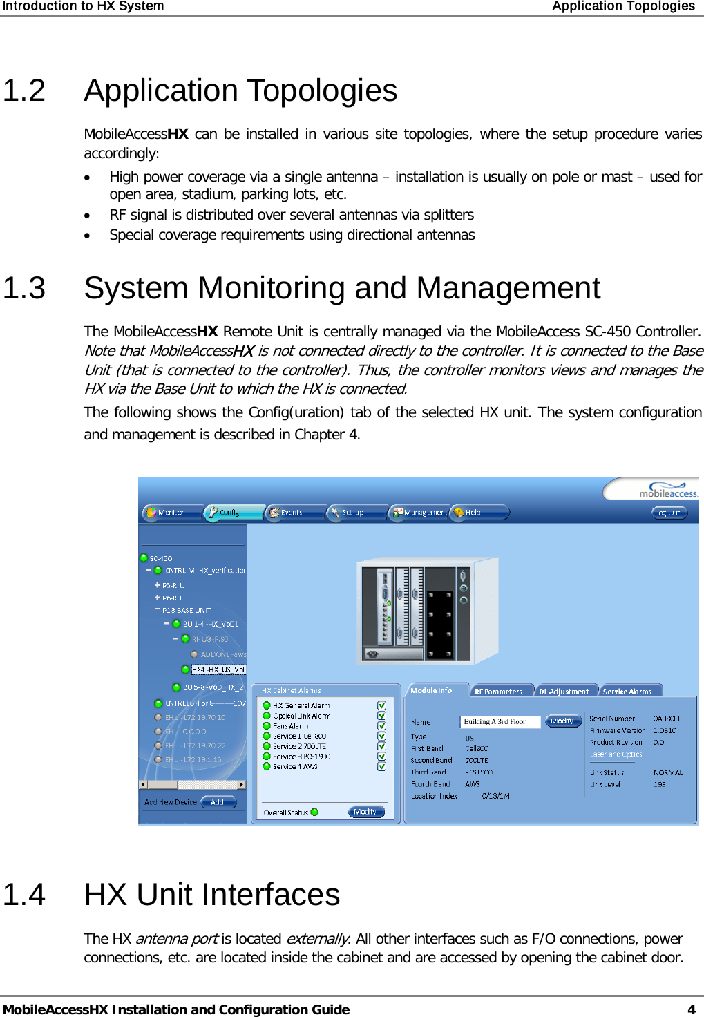 Introduction to HX System    Application Topologies   MobileAccessHX Installation and Configuration Guide   4  1.2  Application Topologies MobileAccessHX can be installed in various site topologies, where the setup procedure varies accordingly:  • High power coverage via a single antenna – installation is usually on pole or mast – used for open area, stadium, parking lots, etc. • RF signal is distributed over several antennas via splitters • Special coverage requirements using directional antennas 1.3  System Monitoring and Management The MobileAccessHX Remote Unit is centrally managed via the MobileAccess SC-450 Controller.  Note that MobileAccessHX is not connected directly to the controller. It is connected to the Base Unit (that is connected to the controller). Thus, the controller monitors views and manages the HX via the Base Unit to which the HX is connected. The following shows the Config(uration) tab of the selected HX unit. The system configuration and management is described in Chapter  4.    1.4  HX Unit Interfaces The HX antenna port is located externally. All other interfaces such as F/O connections, power connections, etc. are located inside the cabinet and are accessed by opening the cabinet door.  