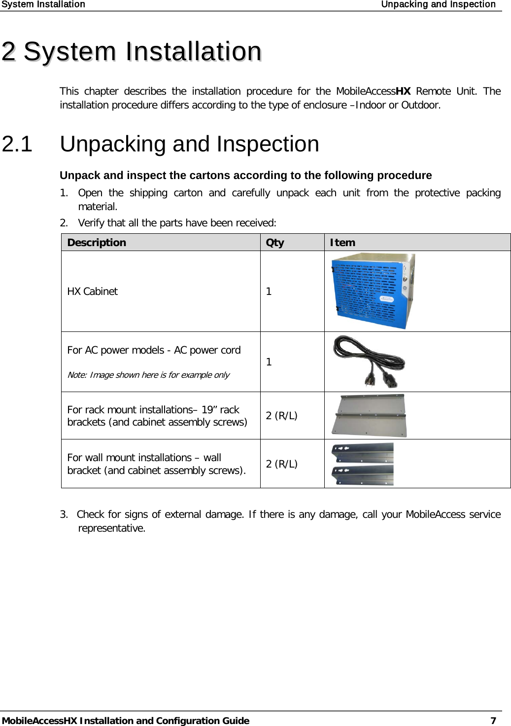 System Installation    Unpacking and Inspection   MobileAccessHX Installation and Configuration Guide   7  22  SSyysstteemm  IInnssttaallllaattiioonn  This chapter describes the installation procedure for the MobileAccessHX Remote Unit. The installation procedure differs according to the type of enclosure –Indoor or Outdoor. 2.1  Unpacking and Inspection Unpack and inspect the cartons according to the following procedure 1.  Open the shipping carton and carefully unpack each unit from the protective packing material. 2.   Verify that all the parts have been received: Description Qty Item HX Cabinet  1  For AC power models - AC power cord  Note: Image shown here is for example only 1  For rack mount installations– 19” rack brackets (and cabinet assembly screws) 2 (R/L)  For wall mount installations – wall bracket (and cabinet assembly screws).  2 (R/L)   3.  Check for signs of external damage. If there is any damage, call your MobileAccess service     representative. 