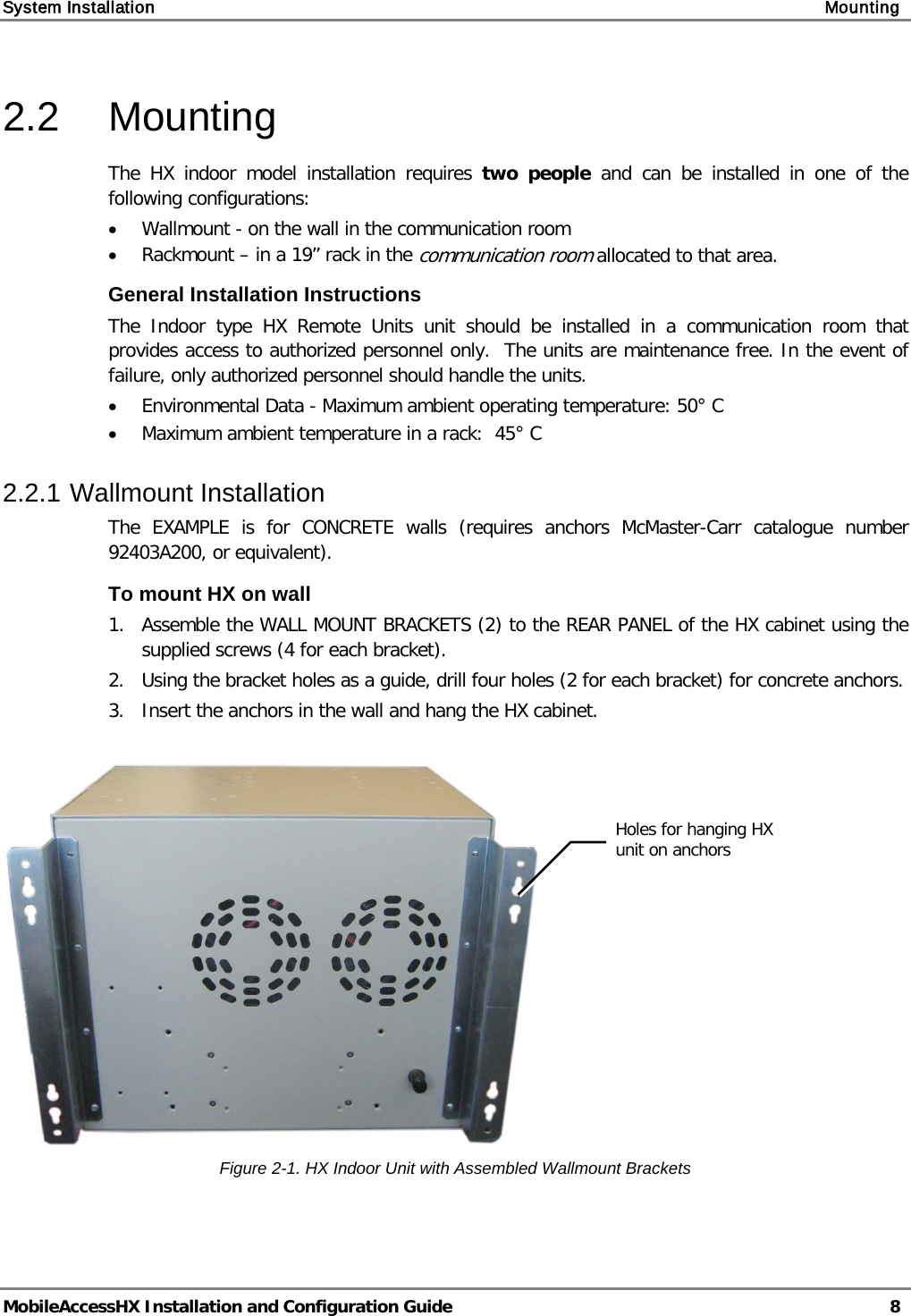 System Installation    Mounting   MobileAccessHX Installation and Configuration Guide   8  2.2  Mounting  The HX indoor model installation requires two people and  can be installed in one of the following configurations: • Wallmount - on the wall in the communication room • Rackmount – in a 19” rack in the communication room allocated to that area. General Installation Instructions The Indoor type  HX  Remote  Units unit should be installed in a communication room that provides access to authorized personnel only.  The units are maintenance free. In the event of failure, only authorized personnel should handle the units. • Environmental Data - Maximum ambient operating temperature: 50° C • Maximum ambient temperature in a rack:  45° C 2.2.1 Wallmount Installation The EXAMPLE is for CONCRETE walls (requires anchors McMaster-Carr catalogue number 92403A200, or equivalent). To mount HX on wall 1.  Assemble the WALL MOUNT BRACKETS (2) to the REAR PANEL of the HX cabinet using the supplied screws (4 for each bracket). 2.   Using the bracket holes as a guide, drill four holes (2 for each bracket) for concrete anchors. 3.   Insert the anchors in the wall and hang the HX cabinet.   Figure  2-1. HX Indoor Unit with Assembled Wallmount Brackets Holes for hanging HX unit on anchors  
