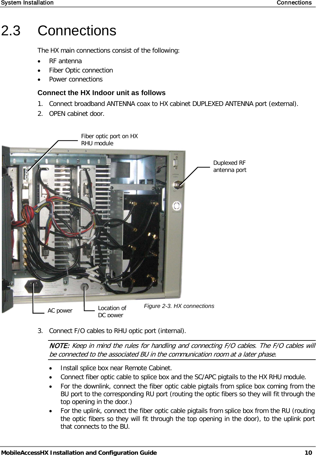 System Installation    Connections   MobileAccessHX Installation and Configuration Guide   10  2.3  Connections The HX main connections consist of the following: • RF antenna • Fiber Optic connection • Power connections Connect the HX Indoor unit as follows 1.  Connect broadband ANTENNA coax to HX cabinet DUPLEXED ANTENNA port (external). 2.   OPEN cabinet door.     3.   Connect F/O cables to RHU optic port (internal). NOTE: Keep in mind the rules for handling and connecting F/O cables. The F/O cables will be connected to the associated BU in the communication room at a later phase.  • Install splice box near Remote Cabinet.  • Connect fiber optic cable to splice box and the SC/APC pigtails to the HX RHU module.  • For the downlink, connect the fiber optic cable pigtails from splice box coming from the BU port to the corresponding RU port (routing the optic fibers so they will fit through the top opening in the door.)  • For the uplink, connect the fiber optic cable pigtails from splice box from the RU (routing the optic fibers so they will fit through the top opening in the door), to the uplink port that connects to the BU.   Duplexed RF antenna port  Fiber optic port on HX RHU module  AC power  Location of DC power  Figure  2-3. HX connections 