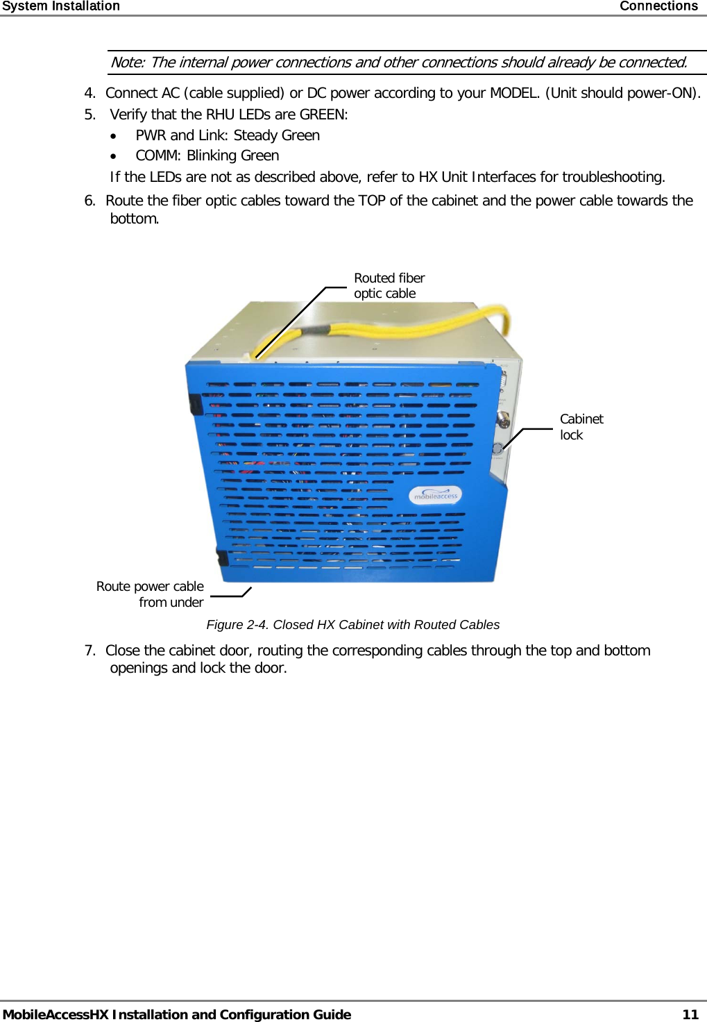 System Installation    Connections   MobileAccessHX Installation and Configuration Guide   11  Note: The internal power connections and other connections should already be connected. 4.  Connect AC (cable supplied) or DC power according to your MODEL. (Unit should power-ON). 5.   Verify that the RHU LEDs are GREEN: • PWR and Link: Steady Green • COMM: Blinking Green If the LEDs are not as described above, refer to HX Unit Interfaces for troubleshooting. 6.  Route the fiber optic cables toward the TOP of the cabinet and the power cable towards the bottom.      Figure  2-4. Closed HX Cabinet with Routed Cables 7.  Close the cabinet door, routing the corresponding cables through the top and bottom openings and lock the door.  Cabinet lock  Routed fiber optic cable  Route power cable from under  