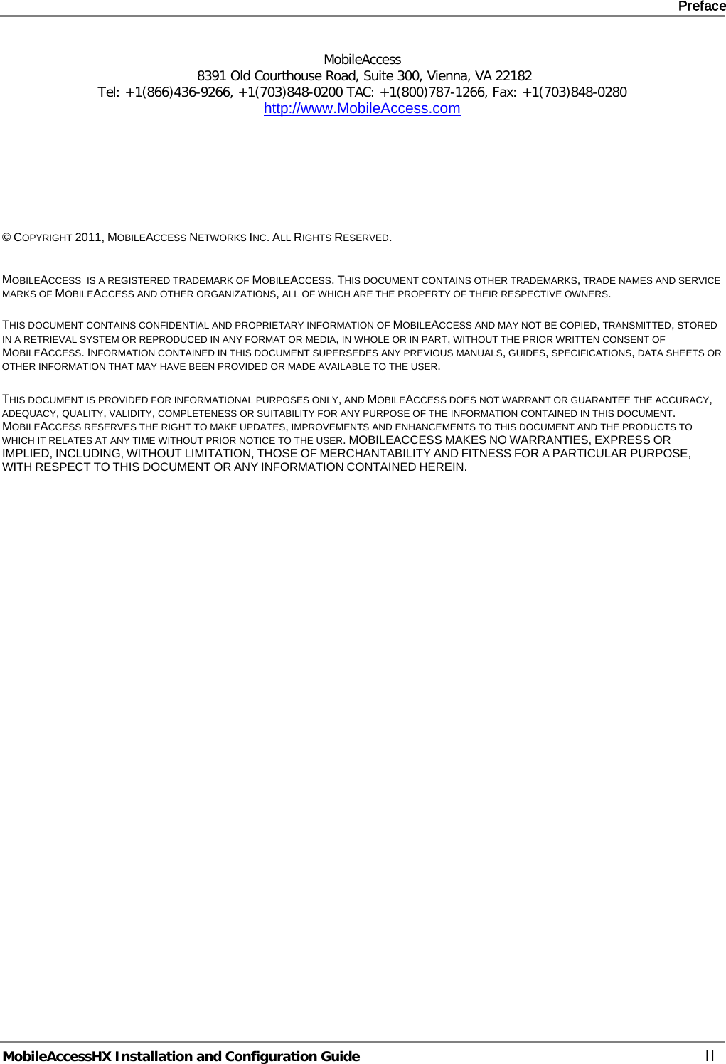     Preface       MobileAccessHX Installation and Configuration Guide   II MobileAccess  8391 Old Courthouse Road, Suite 300, Vienna, VA 22182 Tel: +1(866)436-9266, +1(703)848-0200 TAC: +1(800)787-1266, Fax: +1(703)848-0280 http://www.MobileAccess.com         © COPYRIGHT 2011, MOBILEACCESS NETWORKS INC. ALL RIGHTS RESERVED.   MOBILEACCESS  IS A REGISTERED TRADEMARK OF MOBILEACCESS. THIS DOCUMENT CONTAINS OTHER TRADEMARKS, TRADE NAMES AND SERVICE MARKS OF MOBILEACCESS AND OTHER ORGANIZATIONS, ALL OF WHICH ARE THE PROPERTY OF THEIR RESPECTIVE OWNERS.  THIS DOCUMENT CONTAINS CONFIDENTIAL AND PROPRIETARY INFORMATION OF MOBILEACCESS AND MAY NOT BE COPIED, TRANSMITTED, STORED IN A RETRIEVAL SYSTEM OR REPRODUCED IN ANY FORMAT OR MEDIA, IN WHOLE OR IN PART, WITHOUT THE PRIOR WRITTEN CONSENT OF MOBILEACCESS. INFORMATION CONTAINED IN THIS DOCUMENT SUPERSEDES ANY PREVIOUS MANUALS, GUIDES, SPECIFICATIONS, DATA SHEETS OR OTHER INFORMATION THAT MAY HAVE BEEN PROVIDED OR MADE AVAILABLE TO THE USER.   THIS DOCUMENT IS PROVIDED FOR INFORMATIONAL PURPOSES ONLY, AND MOBILEACCESS DOES NOT WARRANT OR GUARANTEE THE ACCURACY, ADEQUACY, QUALITY, VALIDITY, COMPLETENESS OR SUITABILITY FOR ANY PURPOSE OF THE INFORMATION CONTAINED IN THIS DOCUMENT. MOBILEACCESS RESERVES THE RIGHT TO MAKE UPDATES, IMPROVEMENTS AND ENHANCEMENTS TO THIS DOCUMENT AND THE PRODUCTS TO WHICH IT RELATES AT ANY TIME WITHOUT PRIOR NOTICE TO THE USER. MOBILEACCESS MAKES NO WARRANTIES, EXPRESS OR IMPLIED, INCLUDING, WITHOUT LIMITATION, THOSE OF MERCHANTABILITY AND FITNESS FOR A PARTICULAR PURPOSE, WITH RESPECT TO THIS DOCUMENT OR ANY INFORMATION CONTAINED HEREIN.    