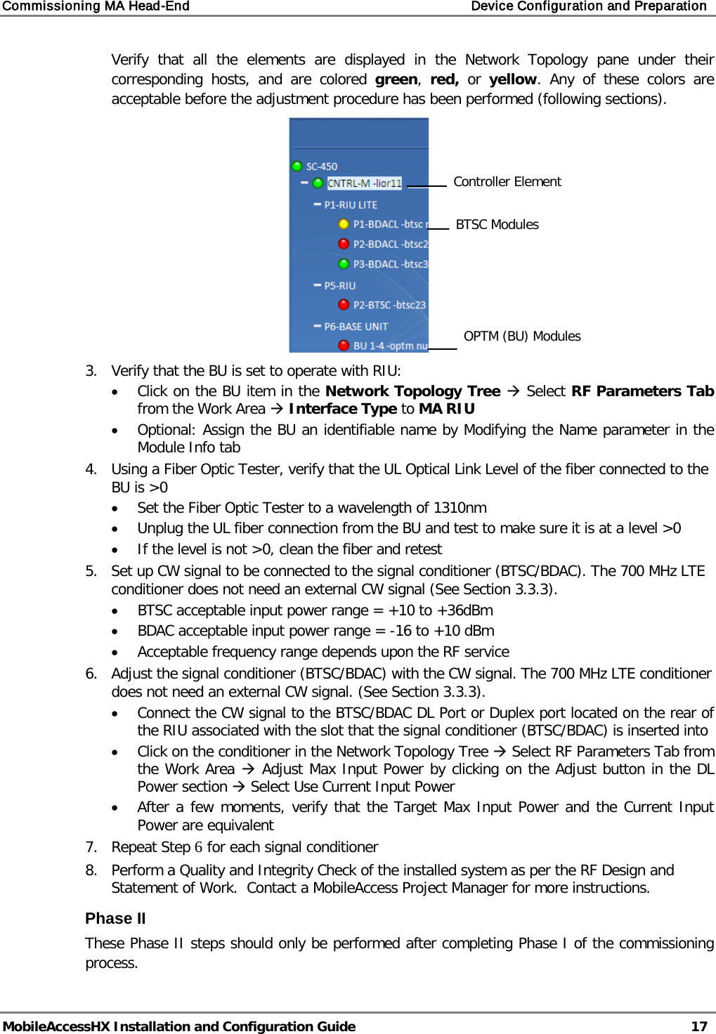 Commissioning MA Head-End    Device Configuration and Preparation   MobileAccessHX Installation and Configuration Guide   17  Verify that all the elements are displayed in the Network Topology pane under their corresponding hosts, and are colored green,  red, or  yellow. Any of these colors are acceptable before the adjustment procedure has been performed (following sections).  3.  Verify that the BU is set to operate with RIU: • Click on the BU item in the Network Topology Tree  Select RF Parameters Tab from the Work Area  Interface Type to MA RIU • Optional: Assign the BU an identifiable name by Modifying the Name parameter in the Module Info tab 4.  Using a Fiber Optic Tester, verify that the UL Optical Link Level of the fiber connected to the BU is &gt;0 • Set the Fiber Optic Tester to a wavelength of 1310nm • Unplug the UL fiber connection from the BU and test to make sure it is at a level &gt;0 • If the level is not &gt;0, clean the fiber and retest 5.  Set up CW signal to be connected to the signal conditioner (BTSC/BDAC). The 700 MHz LTE conditioner does not need an external CW signal (See Section  3.3.3). • BTSC acceptable input power range = +10 to +36dBm • BDAC acceptable input power range = -16 to +10 dBm • Acceptable frequency range depends upon the RF service 6.  Adjust the signal conditioner (BTSC/BDAC) with the CW signal. The 700 MHz LTE conditioner does not need an external CW signal. (See Section  3.3.3). • Connect the CW signal to the BTSC/BDAC DL Port or Duplex port located on the rear of the RIU associated with the slot that the signal conditioner (BTSC/BDAC) is inserted into • Click on the conditioner in the Network Topology Tree  Select RF Parameters Tab from the Work Area  Adjust Max Input Power by clicking on the Adjust button in the DL Power section  Select Use Current Input Power • After a few moments, verify that the Target Max Input Power and the Current Input Power are equivalent 7.  Repeat Step 6 for each signal conditioner 8.  Perform a Quality and Integrity Check of the installed system as per the RF Design and Statement of Work.  Contact a MobileAccess Project Manager for more instructions. Phase II  These Phase II steps should only be performed after completing Phase I of the commissioning process.  BTSC Modules Controller Element OPTM (BU) Modules 