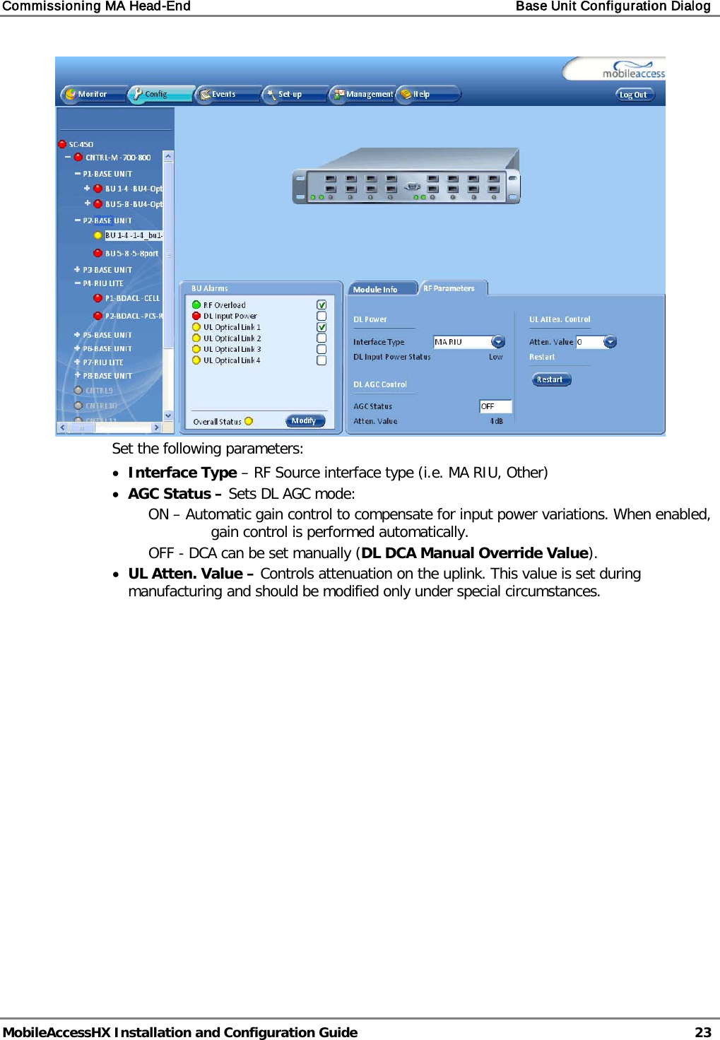 Commissioning MA Head-End    Base Unit Configuration Dialog   MobileAccessHX Installation and Configuration Guide   23   Set the following parameters: • Interface Type – RF Source interface type (i.e. MA RIU, Other) • AGC Status – Sets DL AGC mode:  ON – Automatic gain control to compensate for input power variations. When enabled, gain control is performed automatically. OFF - DCA can be set manually (DL DCA Manual Override Value). • UL Atten. Value – Controls attenuation on the uplink. This value is set during manufacturing and should be modified only under special circumstances.    