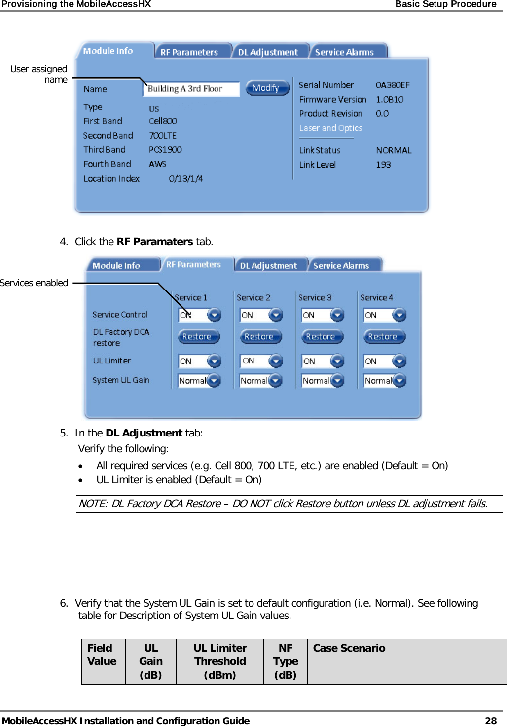 Provisioning the MobileAccessHX    Basic Setup Procedure   MobileAccessHX Installation and Configuration Guide   28    4.  Click the RF Paramaters tab.   5.  In the DL Adjustment tab: Verify the following: • All required services (e.g. Cell 800, 700 LTE, etc.) are enabled (Default = On) • UL Limiter is enabled (Default = On) NOTE: DL Factory DCA Restore – DO NOT click Restore button unless DL adjustment fails.      6.  Verify that the System UL Gain is set to default configuration (i.e. Normal). See following table for Description of System UL Gain values.  Field Value UL Gain (dB) UL Limiter Threshold (dBm) NF Type (dB) Case Scenario User assigned name Services enabled 