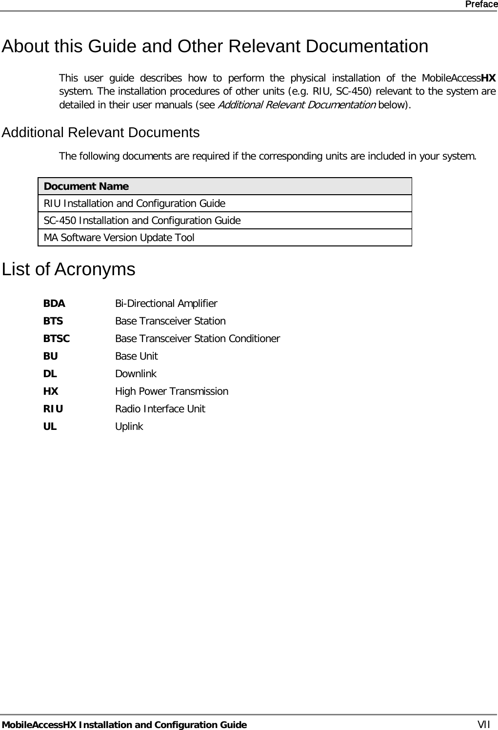     Preface       MobileAccessHX Installation and Configuration Guide   VII About this Guide and Other Relevant Documentation This user guide describes how to perform the physical installation of the MobileAccessHX system. The installation procedures of other units (e.g. RIU, SC-450) relevant to the system are detailed in their user manuals (see Additional Relevant Documentation below). Additional Relevant Documents The following documents are required if the corresponding units are included in your system.  Document Name RIU Installation and Configuration Guide SC-450 Installation and Configuration Guide MA Software Version Update Tool List of Acronyms BDA Bi-Directional Amplifier BTS Base Transceiver Station BTSC Base Transceiver Station Conditioner BU Base Unit DL Downlink HX High Power Transmission RIU Radio Interface Unit UL Uplink 