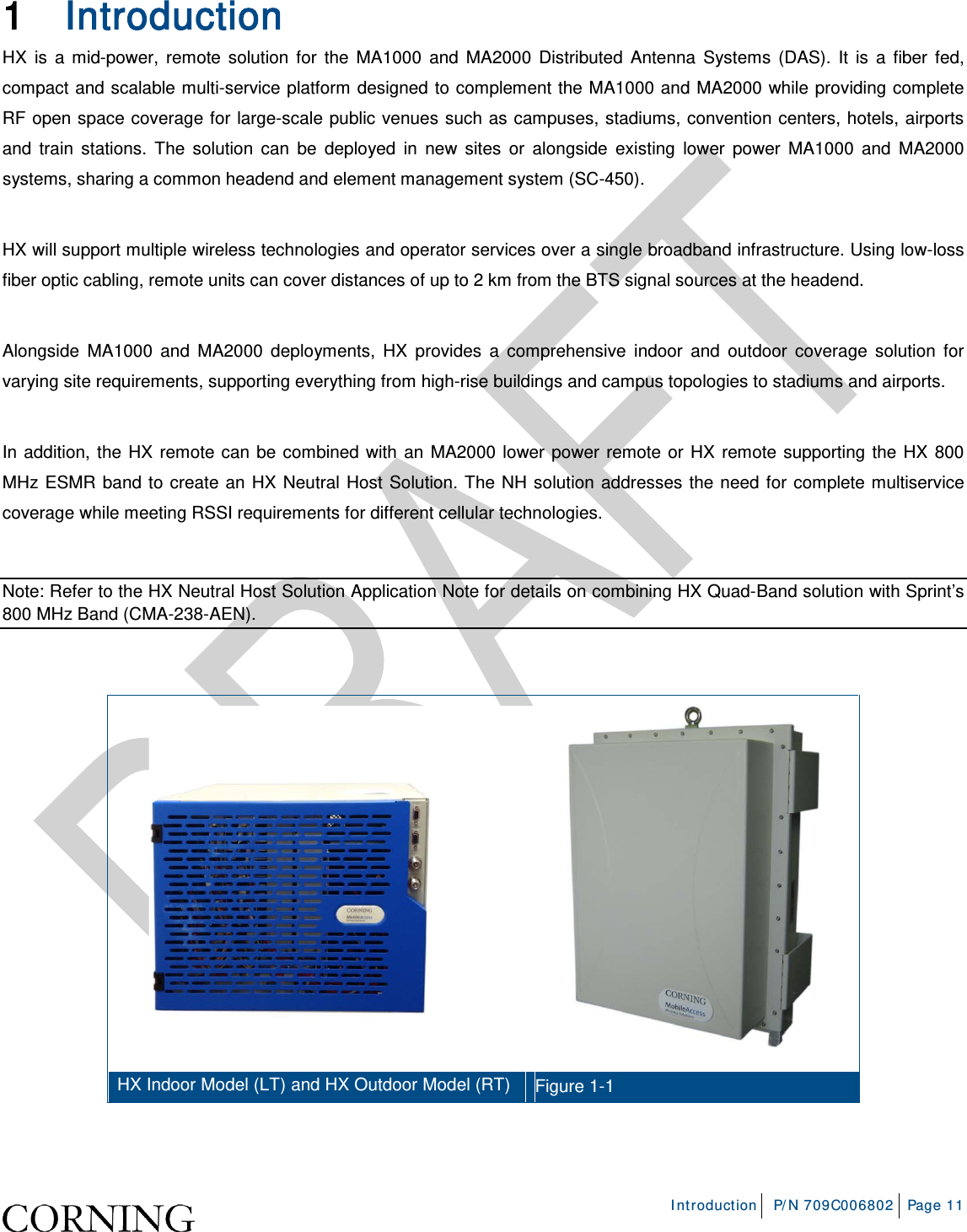    Introduction P/N 709C006802 Page 11   1 Introduction  HX is a mid-power, remote solution for the MA1000 and MA2000 Distributed Antenna Systems (DAS). It is a fiber fed, compact and scalable multi-service platform designed to complement the MA1000 and MA2000 while providing complete RF open space coverage for large-scale public venues such as campuses, stadiums, convention centers, hotels, airports and train stations. The solution can be deployed in new sites or alongside existing lower power MA1000 and MA2000 systems, sharing a common headend and element management system (SC-450).  HX will support multiple wireless technologies and operator services over a single broadband infrastructure. Using low-loss fiber optic cabling, remote units can cover distances of up to 2 km from the BTS signal sources at the headend.  Alongside MA1000 and MA2000 deployments, HX provides a comprehensive indoor and outdoor coverage solution for varying site requirements, supporting everything from high-rise buildings and campus topologies to stadiums and airports.   In addition, the HX remote can be combined with an MA2000 lower power remote or HX remote supporting the HX 800 MHz ESMR band to create an HX Neutral Host Solution. The NH solution addresses the need for complete multiservice coverage while meeting RSSI requirements for different cellular technologies.  Note: Refer to the HX Neutral Host Solution Application Note for details on combining HX Quad-Band solution with Sprint’s 800 MHz Band (CMA-238-AEN).    HX Indoor Model (LT) and HX Outdoor Model (RT) Figure  1-1    