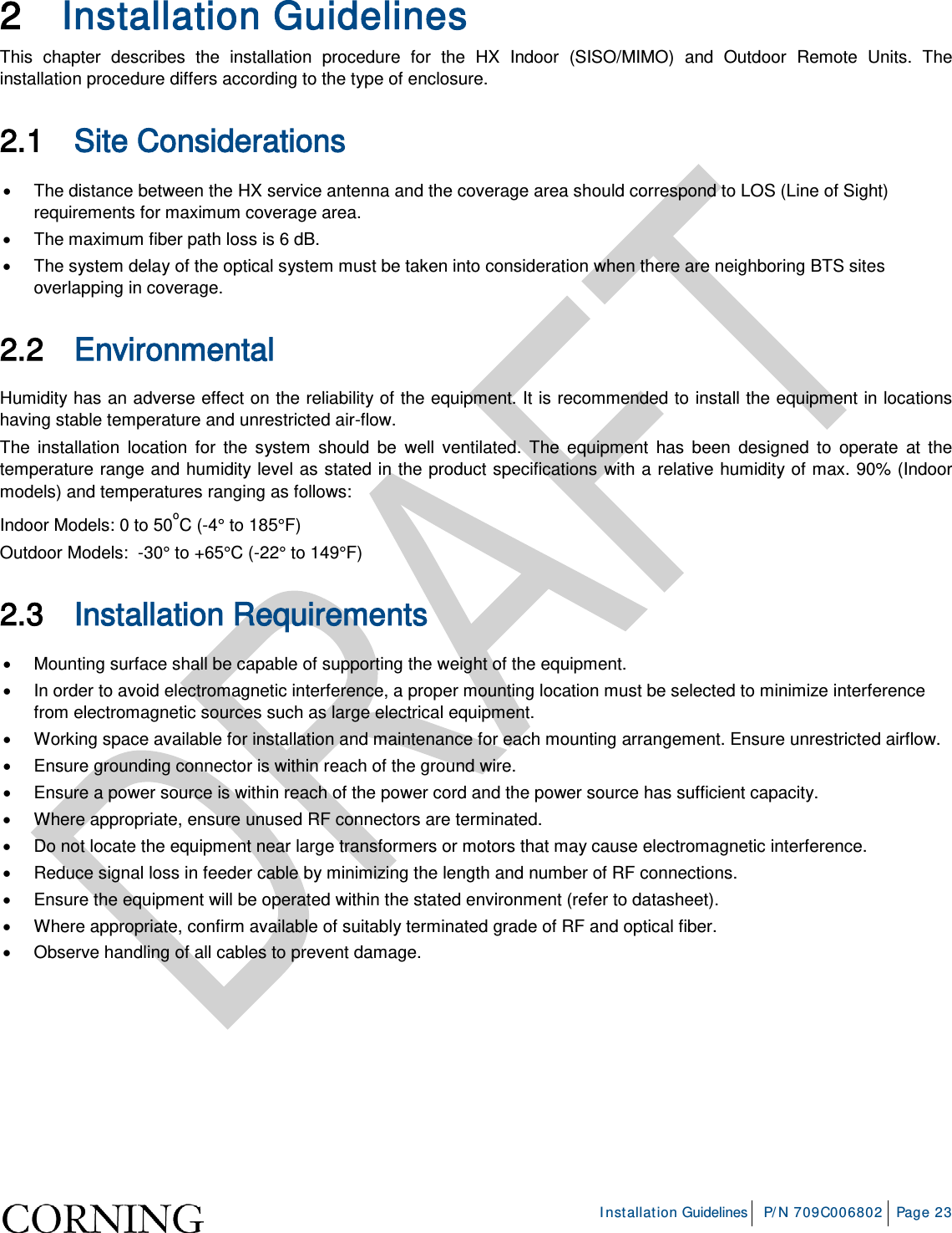     Installation Guidelines P/N 709C006802 Page 23  2 Installation Guidelines This chapter describes the installation procedure for the HX Indoor (SISO/MIMO)  and Outdoor Remote Units. The installation procedure differs according to the type of enclosure. 2.1 Site Considerations • The distance between the HX service antenna and the coverage area should correspond to LOS (Line of Sight) requirements for maximum coverage area.  • The maximum fiber path loss is 6 dB.  • The system delay of the optical system must be taken into consideration when there are neighboring BTS sites overlapping in coverage.  2.2 Environmental   Humidity has an adverse effect on the reliability of the equipment. It is recommended to install the equipment in locations having stable temperature and unrestricted air-flow.  The installation location for the system should be well ventilated. The equipment has been designed to operate at the temperature range and humidity level as stated in the product specifications with a relative humidity of max. 90% (Indoor models) and temperatures ranging as follows: Indoor Models: 0 to 50oC (-4° to 185°F)  Outdoor Models:  -30° to +65°C (-22° to 149°F)  2.3 Installation Requirements • Mounting surface shall be capable of supporting the weight of the equipment.  • In order to avoid electromagnetic interference, a proper mounting location must be selected to minimize interference from electromagnetic sources such as large electrical equipment. • Working space available for installation and maintenance for each mounting arrangement. Ensure unrestricted airflow.  • Ensure grounding connector is within reach of the ground wire.  • Ensure a power source is within reach of the power cord and the power source has sufficient capacity.  • Where appropriate, ensure unused RF connectors are terminated.  • Do not locate the equipment near large transformers or motors that may cause electromagnetic interference.  • Reduce signal loss in feeder cable by minimizing the length and number of RF connections.  • Ensure the equipment will be operated within the stated environment (refer to datasheet).  • Where appropriate, confirm available of suitably terminated grade of RF and optical fiber.  • Observe handling of all cables to prevent damage.    