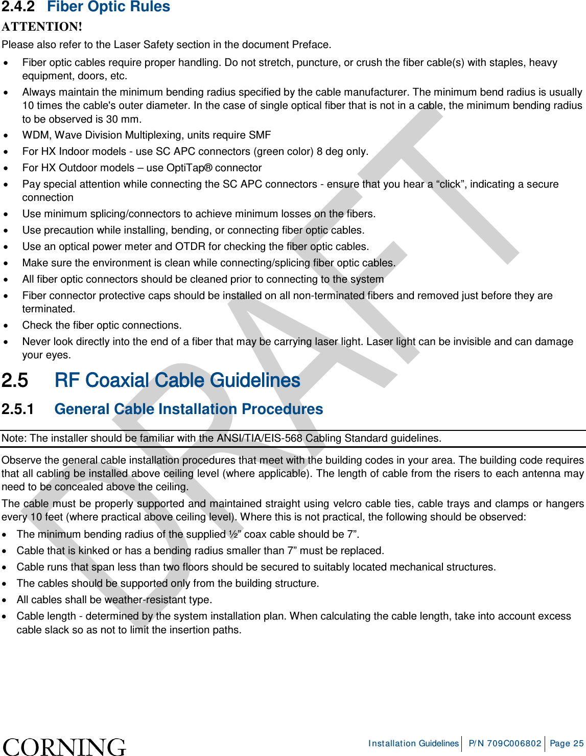     Installation Guidelines P/N 709C006802 Page 25  2.4.2  Fiber Optic Rules ATTENTION! Please also refer to the Laser Safety section in the document Preface. • Fiber optic cables require proper handling. Do not stretch, puncture, or crush the fiber cable(s) with staples, heavy equipment, doors, etc. • Always maintain the minimum bending radius specified by the cable manufacturer. The minimum bend radius is usually 10 times the cable&apos;s outer diameter. In the case of single optical fiber that is not in a cable, the minimum bending radius to be observed is 30 mm. • WDM, Wave Division Multiplexing, units require SMF • For HX Indoor models - use SC APC connectors (green color) 8 deg only. • For HX Outdoor models – use OptiTap® connector • Pay special attention while connecting the SC APC connectors - ensure that you hear a “click”, indicating a secure connection • Use minimum splicing/connectors to achieve minimum losses on the fibers. • Use precaution while installing, bending, or connecting fiber optic cables. • Use an optical power meter and OTDR for checking the fiber optic cables. • Make sure the environment is clean while connecting/splicing fiber optic cables.  • All fiber optic connectors should be cleaned prior to connecting to the system • Fiber connector protective caps should be installed on all non-terminated fibers and removed just before they are terminated. • Check the fiber optic connections.  • Never look directly into the end of a fiber that may be carrying laser light. Laser light can be invisible and can damage your eyes. 2.5 RF Coaxial Cable Guidelines 2.5.1  General Cable Installation Procedures Note: The installer should be familiar with the ANSI/TIA/EIS-568 Cabling Standard guidelines.  Observe the general cable installation procedures that meet with the building codes in your area. The building code requires that all cabling be installed above ceiling level (where applicable). The length of cable from the risers to each antenna may need to be concealed above the ceiling.  The cable must be properly supported and maintained straight using velcro cable ties, cable trays and clamps or hangers every 10 feet (where practical above ceiling level). Where this is not practical, the following should be observed: • The minimum bending radius of the supplied ½” coax cable should be 7”. • Cable that is kinked or has a bending radius smaller than 7” must be replaced. • Cable runs that span less than two floors should be secured to suitably located mechanical structures. • The cables should be supported only from the building structure. • All cables shall be weather-resistant type.  • Cable length - determined by the system installation plan. When calculating the cable length, take into account excess cable slack so as not to limit the insertion paths.   