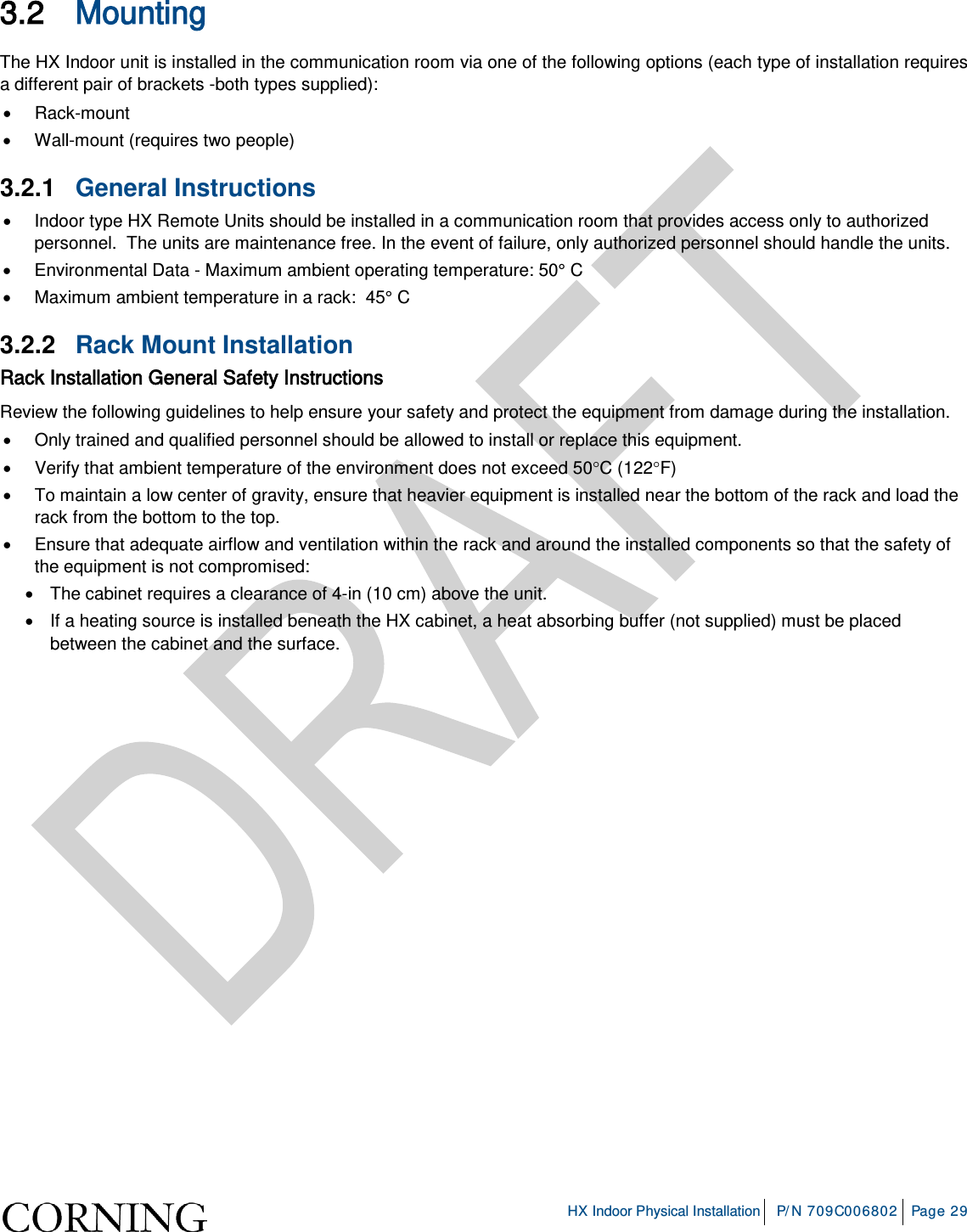     HX Indoor Physical Installation P/N 709C006802 Page 29  3.2 Mounting  The HX Indoor unit is installed in the communication room via one of the following options (each type of installation requires a different pair of brackets -both types supplied): • Rack-mount • Wall-mount (requires two people) 3.2.1  General Instructions • Indoor type HX Remote Units should be installed in a communication room that provides access only to authorized personnel.  The units are maintenance free. In the event of failure, only authorized personnel should handle the units. • Environmental Data - Maximum ambient operating temperature: 50° C • Maximum ambient temperature in a rack:  45° C 3.2.2  Rack Mount Installation Rack Installation General Safety Instructions Review the following guidelines to help ensure your safety and protect the equipment from damage during the installation. • Only trained and qualified personnel should be allowed to install or replace this equipment. • Verify that ambient temperature of the environment does not exceed 50°C (122°F) • To maintain a low center of gravity, ensure that heavier equipment is installed near the bottom of the rack and load the rack from the bottom to the top.   • Ensure that adequate airflow and ventilation within the rack and around the installed components so that the safety of the equipment is not compromised: • The cabinet requires a clearance of 4-in (10 cm) above the unit.   • If a heating source is installed beneath the HX cabinet, a heat absorbing buffer (not supplied) must be placed between the cabinet and the surface.   