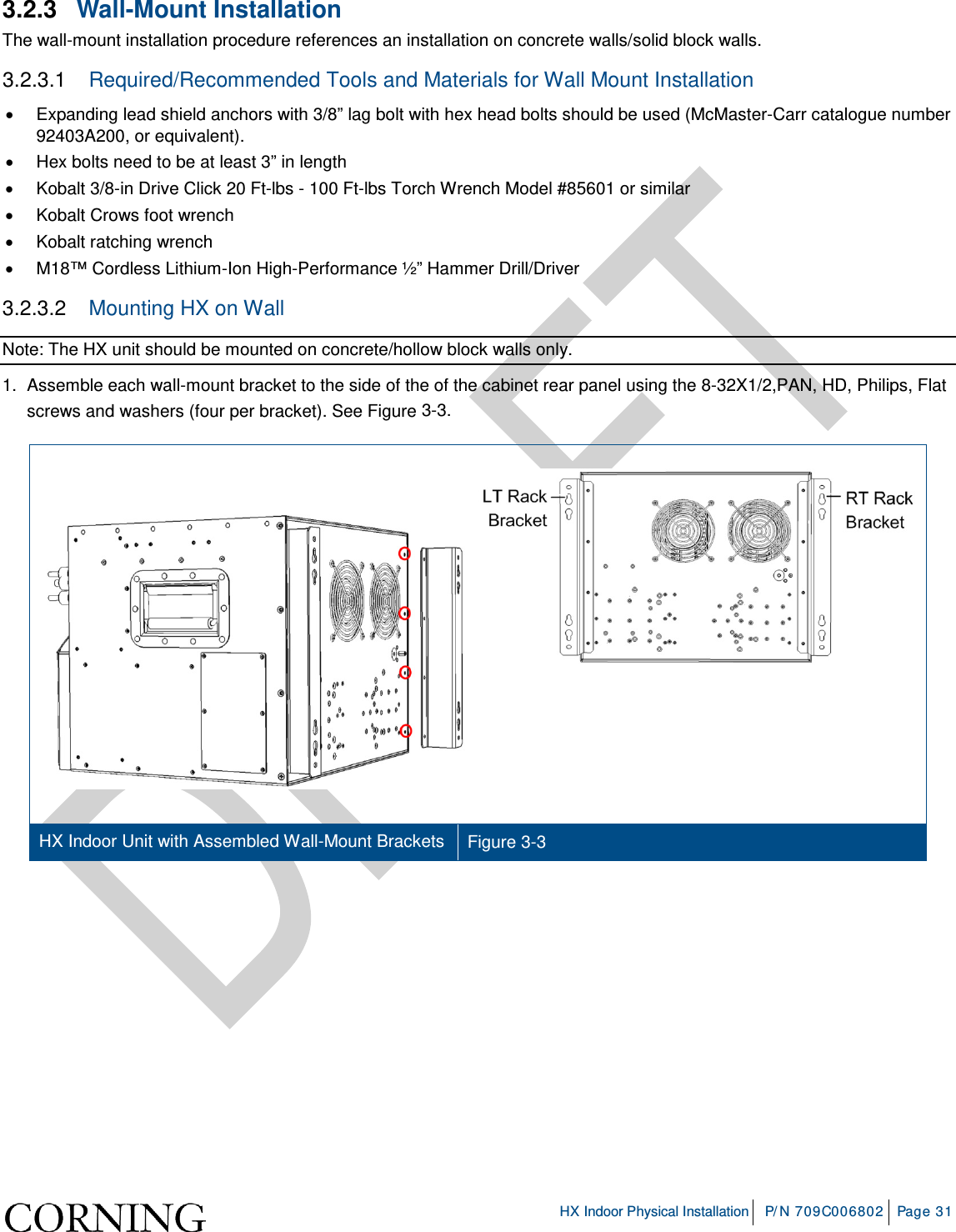     HX Indoor Physical Installation P/N 709C006802 Page 31  3.2.3  Wall-Mount Installation The wall-mount installation procedure references an installation on concrete walls/solid block walls. 3.2.3.1  Required/Recommended Tools and Materials for Wall Mount Installation • Expanding lead shield anchors with 3/8” lag bolt with hex head bolts should be used (McMaster-Carr catalogue number 92403A200, or equivalent). • Hex bolts need to be at least 3” in length • Kobalt 3/8-in Drive Click 20 Ft-lbs - 100 Ft-lbs Torch Wrench Model #85601 or similar • Kobalt Crows foot wrench • Kobalt ratching wrench • M18™ Cordless Lithium-Ion High-Performance ½” Hammer Drill/Driver 3.2.3.2  Mounting HX on Wall Note: The HX unit should be mounted on concrete/hollow block walls only. 1.  Assemble each wall-mount bracket to the side of the of the cabinet rear panel using the 8-32X1/2,PAN, HD, Philips, Flat screws and washers (four per bracket). See Figure  3-3.    HX Indoor Unit with Assembled Wall-Mount Brackets Figure  3-3     