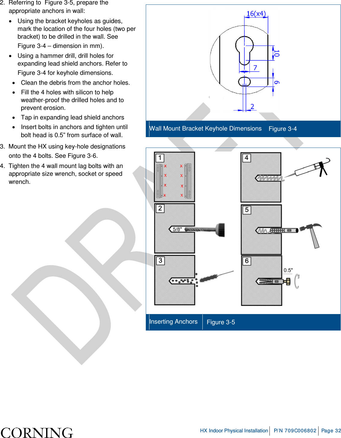     HX Indoor Physical Installation P/N 709C006802 Page 32  2.  Referring to  Figure  3-5, prepare the appropriate anchors in wall: • Using the bracket keyholes as guides, mark the location of the four holes (two per bracket) to be drilled in the wall. See Figure  3-4 – dimension in mm). • Using a hammer drill, drill holes for expanding lead shield anchors. Refer to Figure  3-4 for keyhole dimensions.  • Clean the debris from the anchor holes. • Fill the 4 holes with silicon to help weather-proof the drilled holes and to prevent erosion. • Tap in expanding lead shield anchors • Insert bolts in anchors and tighten until bolt head is 0.5” from surface of wall. 3.  Mount the HX using key-hole designations onto the 4 bolts. See Figure  3-6. 4.  Tighten the 4 wall mount lag bolts with an appropriate size wrench, socket or speed wrench.      Wall Mount Bracket Keyhole Dimensions Figure  3-4   Inserting Anchors Figure  3-5    