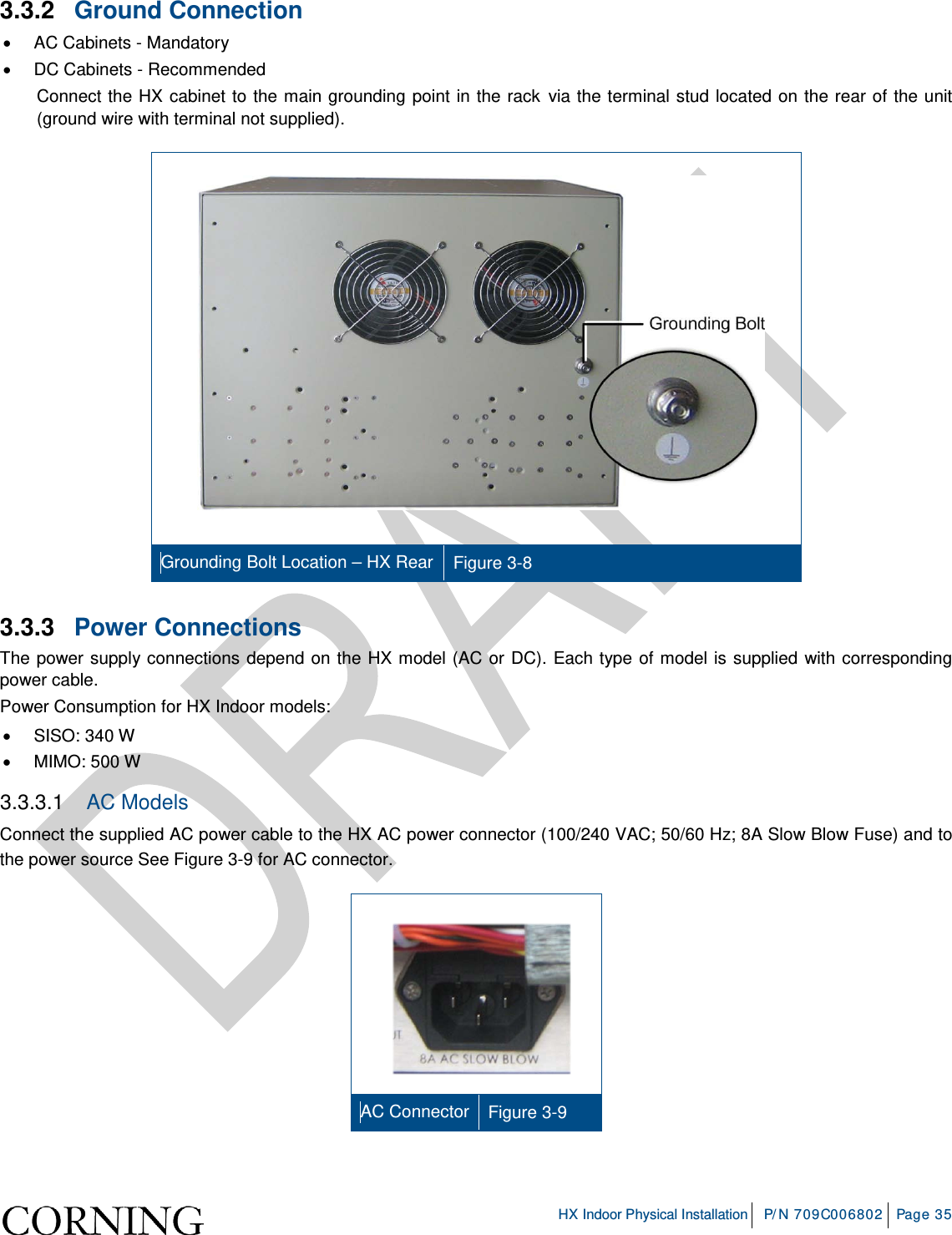     HX Indoor Physical Installation P/N 709C006802 Page 35  3.3.2  Ground Connection • AC Cabinets - Mandatory •  DC Cabinets - Recommended Connect the HX cabinet to the main grounding point in the rack via the terminal stud located on the rear of the unit (ground wire with terminal not supplied).     Grounding Bolt Location – HX Rear Figure  3-8 3.3.3  Power Connections The power supply connections depend on the HX model (AC or DC). Each type of model is supplied with corresponding power cable. Power Consumption for HX Indoor models: • SISO: 340 W • MIMO: 500 W 3.3.3.1  AC Models Connect the supplied AC power cable to the HX AC power connector (100/240 VAC; 50/60 Hz; 8A Slow Blow Fuse) and to the power source See Figure  3-9 for AC connector.    AC Connector Figure  3-9  