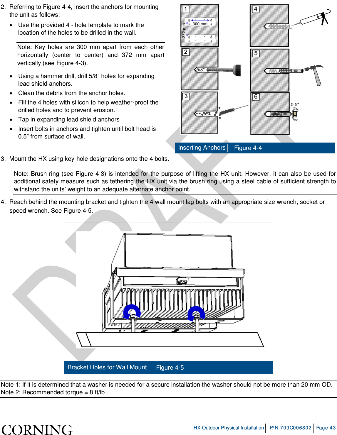     HX Outdoor Physical Installation P/N 709C006802 Page 43  2.  Referring to Figure  4-4, insert the anchors for mounting the unit as follows: • Use the provided 4 - hole template to mark the location of the holes to be drilled in the wall. Note: Key holes are 300 mm apart from each other horizontally (center to center) and 372 mm apart vertically (see Figure  4-3). • Using a hammer drill, drill 5/8” holes for expanding lead shield anchors. • Clean the debris from the anchor holes. • Fill the 4 holes with silicon to help weather-proof the drilled holes and to prevent erosion. • Tap in expanding lead shield anchors • Insert bolts in anchors and tighten until bolt head is 0.5” from surface of wall.    Inserting Anchors Figure  4-4 3.  Mount the HX using key-hole designations onto the 4 bolts. Note: Brush ring (see Figure  4-3) is intended for the purpose of lifting the HX unit. However, it can also be used for additional safety measure such as tethering the HX unit via the brush ring using a steel cable of sufficient strength to withstand the units’ weight to an adequate alternate anchor point. 4.  Reach behind the mounting bracket and tighten the 4 wall mount lag bolts with an appropriate size wrench, socket or speed wrench. See Figure  4-5.    Bracket Holes for Wall Mount Figure  4-5 Note 1: If it is determined that a washer is needed for a secure installation the washer should not be more than 20 mm OD. Note 2: Recommended torque = 8 ft/lb    