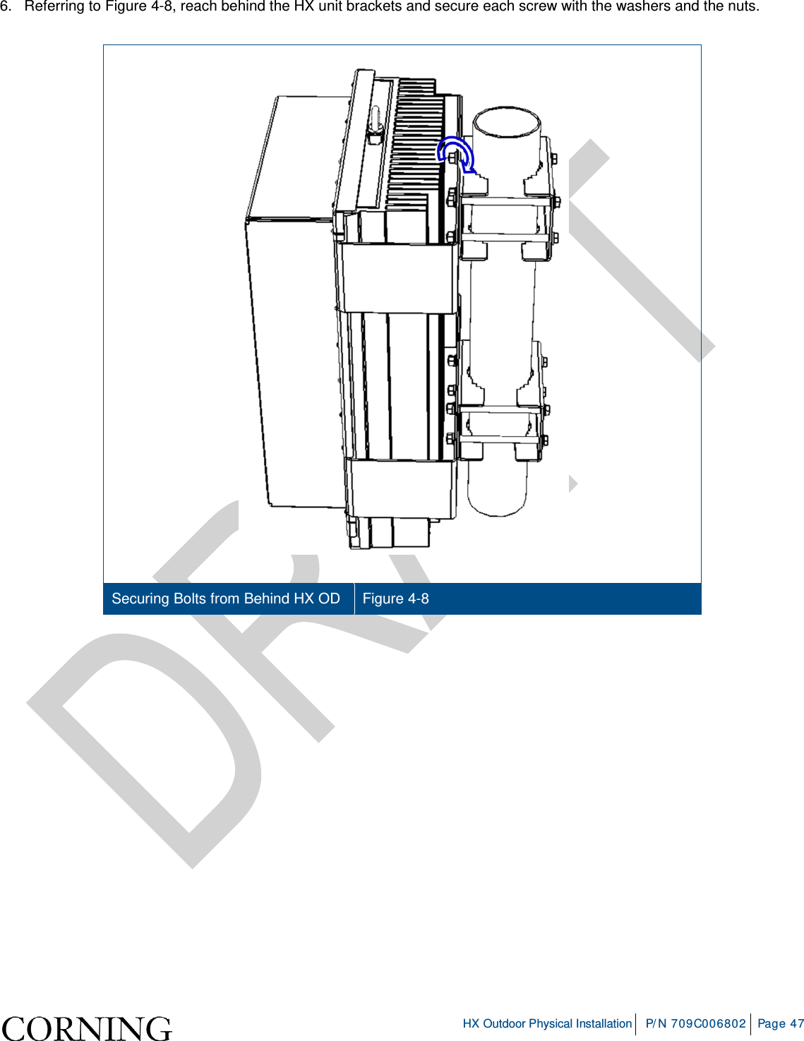     HX Outdoor Physical Installation P/N 709C006802 Page 47  6.   Referring to Figure  4-8, reach behind the HX unit brackets and secure each screw with the washers and the nuts.     Securing Bolts from Behind HX OD   Figure  4-8 