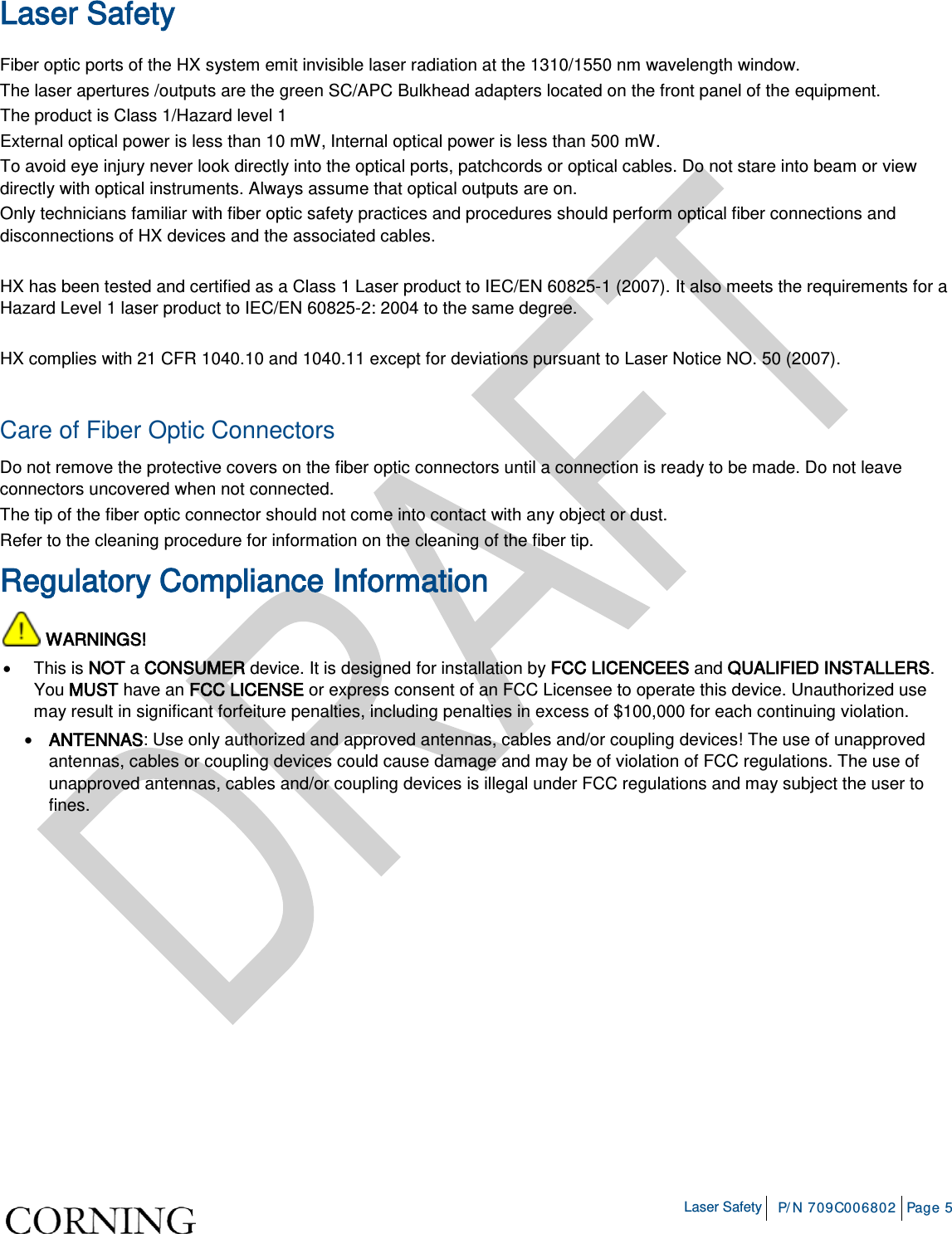    Laser Safety P/N 709C006802 Page 5  Laser Safety Fiber optic ports of the HX system emit invisible laser radiation at the 1310/1550 nm wavelength window. The laser apertures /outputs are the green SC/APC Bulkhead adapters located on the front panel of the equipment. The product is Class 1/Hazard level 1 External optical power is less than 10 mW, Internal optical power is less than 500 mW. To avoid eye injury never look directly into the optical ports, patchcords or optical cables. Do not stare into beam or view directly with optical instruments. Always assume that optical outputs are on. Only technicians familiar with fiber optic safety practices and procedures should perform optical fiber connections and disconnections of HX devices and the associated cables.  HX has been tested and certified as a Class 1 Laser product to IEC/EN 60825-1 (2007). It also meets the requirements for a Hazard Level 1 laser product to IEC/EN 60825-2: 2004 to the same degree.  HX complies with 21 CFR 1040.10 and 1040.11 except for deviations pursuant to Laser Notice NO. 50 (2007).    Care of Fiber Optic Connectors  Do not remove the protective covers on the fiber optic connectors until a connection is ready to be made. Do not leave connectors uncovered when not connected. The tip of the fiber optic connector should not come into contact with any object or dust. Refer to the cleaning procedure for information on the cleaning of the fiber tip. Regulatory Compliance Information  WARNINGS! • This is NOT a CONSUMER device. It is designed for installation by FCC LICENCEES and QUALIFIED INSTALLERS. You MUST have an FCC LICENSE or express consent of an FCC Licensee to operate this device. Unauthorized use may result in significant forfeiture penalties, including penalties in excess of $100,000 for each continuing violation. • ANTENNAS: Use only authorized and approved antennas, cables and/or coupling devices! The use of unapproved antennas, cables or coupling devices could cause damage and may be of violation of FCC regulations. The use of unapproved antennas, cables and/or coupling devices is illegal under FCC regulations and may subject the user to fines.    