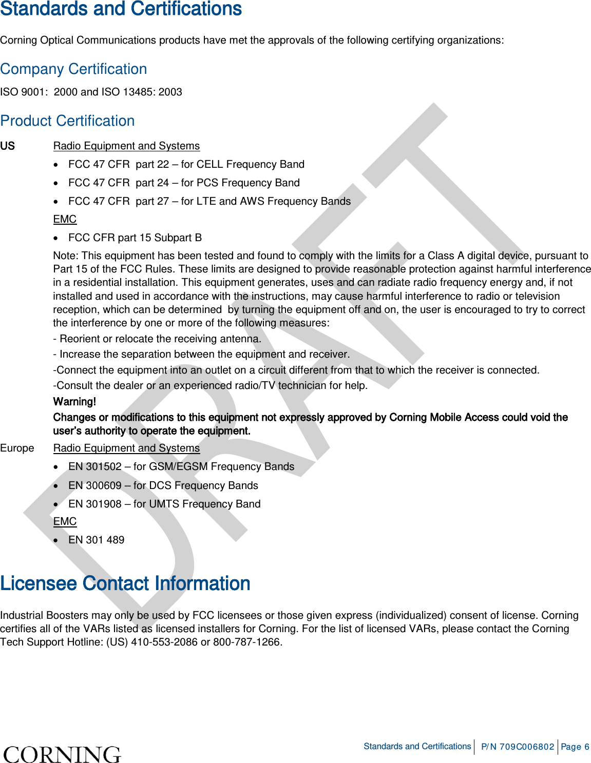    Standards and Certifications P/N 709C006802 Page 6  Standards and Certifications Corning Optical Communications products have met the approvals of the following certifying organizations: Company Certification ISO 9001:  2000 and ISO 13485: 2003 Product Certification US Radio Equipment and Systems  • FCC 47 CFR  part 22 – for CELL Frequency Band  • FCC 47 CFR  part 24 – for PCS Frequency Band  • FCC 47 CFR  part 27 – for LTE and AWS Frequency Bands  EMC  • FCC CFR part 15 Subpart B  Note: This equipment has been tested and found to comply with the limits for a Class A digital device, pursuant to Part 15 of the FCC Rules. These limits are designed to provide reasonable protection against harmful interference in a residential installation. This equipment generates, uses and can radiate radio frequency energy and, if not installed and used in accordance with the instructions, may cause harmful interference to radio or television reception, which can be determined  by turning the equipment off and on, the user is encouraged to try to correct the interference by one or more of the following measures: - Reorient or relocate the receiving antenna. - Increase the separation between the equipment and receiver. -Connect the equipment into an outlet on a circuit different from that to which the receiver is connected. -Consult the dealer or an experienced radio/TV technician for help. Warning! Changes or modifications to this equipment not expressly approved by Corning Mobile Access could void the user’s authority to operate the equipment. Europe Radio Equipment and Systems  • EN 301502 – for GSM/EGSM Frequency Bands  • EN 300609 – for DCS Frequency Bands  • EN 301908 – for UMTS Frequency Band  EMC  • EN 301 489  Licensee Contact Information Industrial Boosters may only be used by FCC licensees or those given express (individualized) consent of license. Corning certifies all of the VARs listed as licensed installers for Corning. For the list of licensed VARs, please contact the Corning Tech Support Hotline: (US) 410-553-2086 or 800-787-1266.    