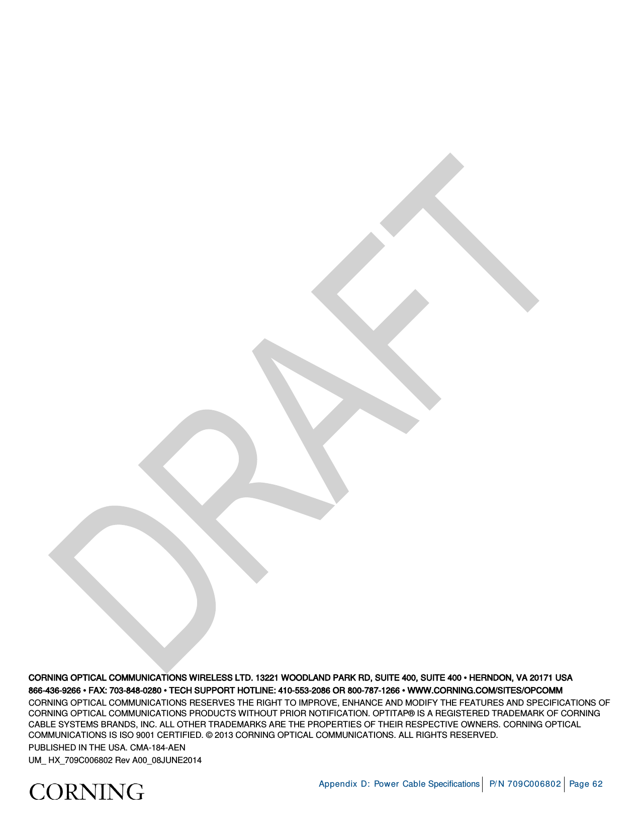     Appendix D: Power Cable Specifications P/N 709C006802 Page 62   CORNING OPTICAL COMMUNICATIONS WIRELESS LTD. 13221 WOODLAND PARK RD, SUITE 400, SUITE 400 • HERNDON, VA 20171 USA 866-436-9266 • FAX: 703-848-0280 • TECH SUPPORT HOTLINE: 410-553-2086 OR 800-787-1266 • WWW.CORNING.COM/SITES/OPCOMM CORNING OPTICAL COMMUNICATIONS RESERVES THE RIGHT TO IMPROVE, ENHANCE AND MODIFY THE FEATURES AND SPECIFICATIONS OF CORNING OPTICAL COMMUNICATIONS PRODUCTS WITHOUT PRIOR NOTIFICATION. OPTITAP® IS A REGISTERED TRADEMARK OF CORNING CABLE SYSTEMS BRANDS, INC. ALL OTHER TRADEMARKS ARE THE PROPERTIES OF THEIR RESPECTIVE OWNERS. CORNING OPTICAL COMMUNICATIONS IS ISO 9001 CERTIFIED. © 2013 CORNING OPTICAL COMMUNICATIONS. ALL RIGHTS RESERVED.  PUBLISHED IN THE USA. CMA-184-AEN  UM_ HX_709C006802 Rev A00_08JUNE2014  