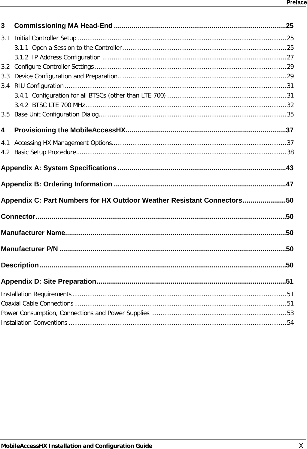     Preface       MobileAccessHX Installation and Configuration Guide   X 3 Commissioning MA Head-End ........................................................................................ 25 3.1 Initial Controller Setup ............................................................................................................... 25 3.1.1 Open a Session to the Controller ....................................................................................... 25 3.1.2 IP Address Configuration .................................................................................................. 27 3.2 Configure Controller Settings ...................................................................................................... 29 3.3 Device Configuration and Preparation.......................................................................................... 29 3.4 RIU Configuration ...................................................................................................................... 31 3.4.1 Configuration for all BTSCs (other than LTE 700) ................................................................ 31 3.4.2 BTSC LTE 700 MHz ........................................................................................................... 32 3.5 Base Unit Configuration Dialog.................................................................................................... 35 4 Provisioning the MobileAccessHX .................................................................................. 37 4.1 Accessing HX Management Options............................................................................................. 37 4.2 Basic Setup Procedure ................................................................................................................ 38 Appendix A: System Specifications ...................................................................................... 43 Appendix B: Ordering Information ........................................................................................ 47 Appendix C: Part Numbers for HX Outdoor Weather Resistant Connectors ...................... 50 Connector ................................................................................................................................ 50 Manufacturer Name................................................................................................................. 50 Manufacturer P/N .................................................................................................................... 50 Description .............................................................................................................................. 50 Appendix D: Site Preparation ................................................................................................. 51 Installation Requirements .................................................................................................................. 51 Coaxial Cable Connections ................................................................................................................. 51 Power Consumption, Connections and Power Supplies ........................................................................ 53 Installation Conventions .................................................................................................................... 54 