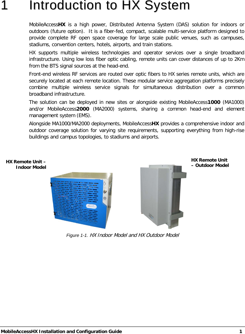  MobileAccessHX Installation and Configuration Guide   1  11  IInnttrroodduuccttiioonn  ttoo  HHXX  SSyysstteemm  MobileAccessHX is a high power, Distributed Antenna System (DAS) solution for indoors or outdoors (future option).  It is a fiber-fed, compact, scalable multi-service platform designed to provide complete RF open space coverage for large scale public venues, such as campuses, stadiums, convention centers, hotels, airports, and train stations. HX supports multiple wireless technologies and operator services over a single broadband infrastructure. Using low loss fiber optic cabling, remote units can cover distances of up to 2Km from the BTS signal sources at the head-end. Front-end wireless RF services are routed over optic fibers to HX series remote units, which are securely located at each remote location. These modular service aggregation platforms precisely combine multiple wireless service signals for simultaneous distribution over a common broadband infrastructure.  The solution can be deployed in new sites or alongside existing MobileAccess1000 (MA1000) and/or MobileAccess2000 (MA2000) systems, sharing a common head-end and element management system (EMS). Alongside MA1000/MA2000 deployments, MobileAccessHX provides a comprehensive indoor and outdoor coverage solution for varying site requirements, supporting everything from high-rise buildings and campus topologies, to stadiums and airports.                                    Figure  1-1. HX Indoor Model and HX Outdoor Model HX Remote Unit – Indoor Model HX Remote Unit – Outdoor Model   