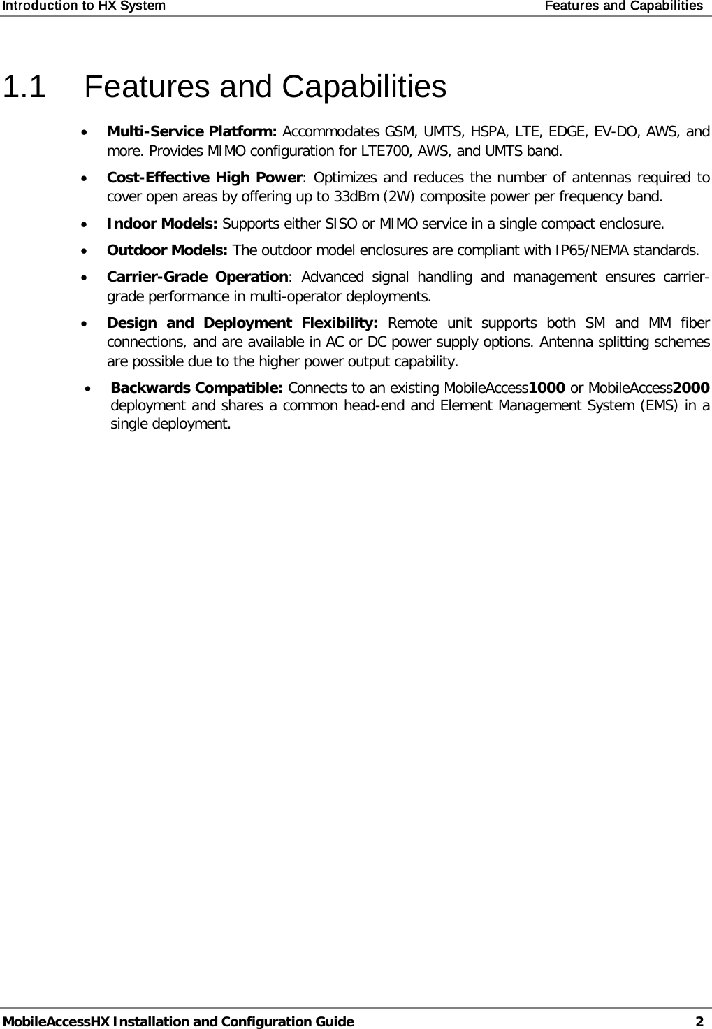 Introduction to HX System    Features and Capabilities   MobileAccessHX Installation and Configuration Guide   2  1.1  Features and Capabilities • Multi-Service Platform: Accommodates GSM, UMTS, HSPA, LTE, EDGE, EV-DO, AWS, and more. Provides MIMO configuration for LTE700, AWS, and UMTS band. • Cost-Effective High Power: Optimizes and reduces the number of antennas required to cover open areas by offering up to 33dBm (2W) composite power per frequency band. • Indoor Models: Supports either SISO or MIMO service in a single compact enclosure. • Outdoor Models: The outdoor model enclosures are compliant with IP65/NEMA standards. • Carrier-Grade Operation:  Advanced signal handling and management ensures carrier-grade performance in multi-operator deployments. • Design and Deployment Flexibility: Remote unit supports both SM and MM fiber connections, and are available in AC or DC power supply options. Antenna splitting schemes are possible due to the higher power output capability. • Backwards Compatible: Connects to an existing MobileAccess1000 or MobileAccess2000 deployment and shares a common head-end and Element Management System (EMS) in a single deployment.   