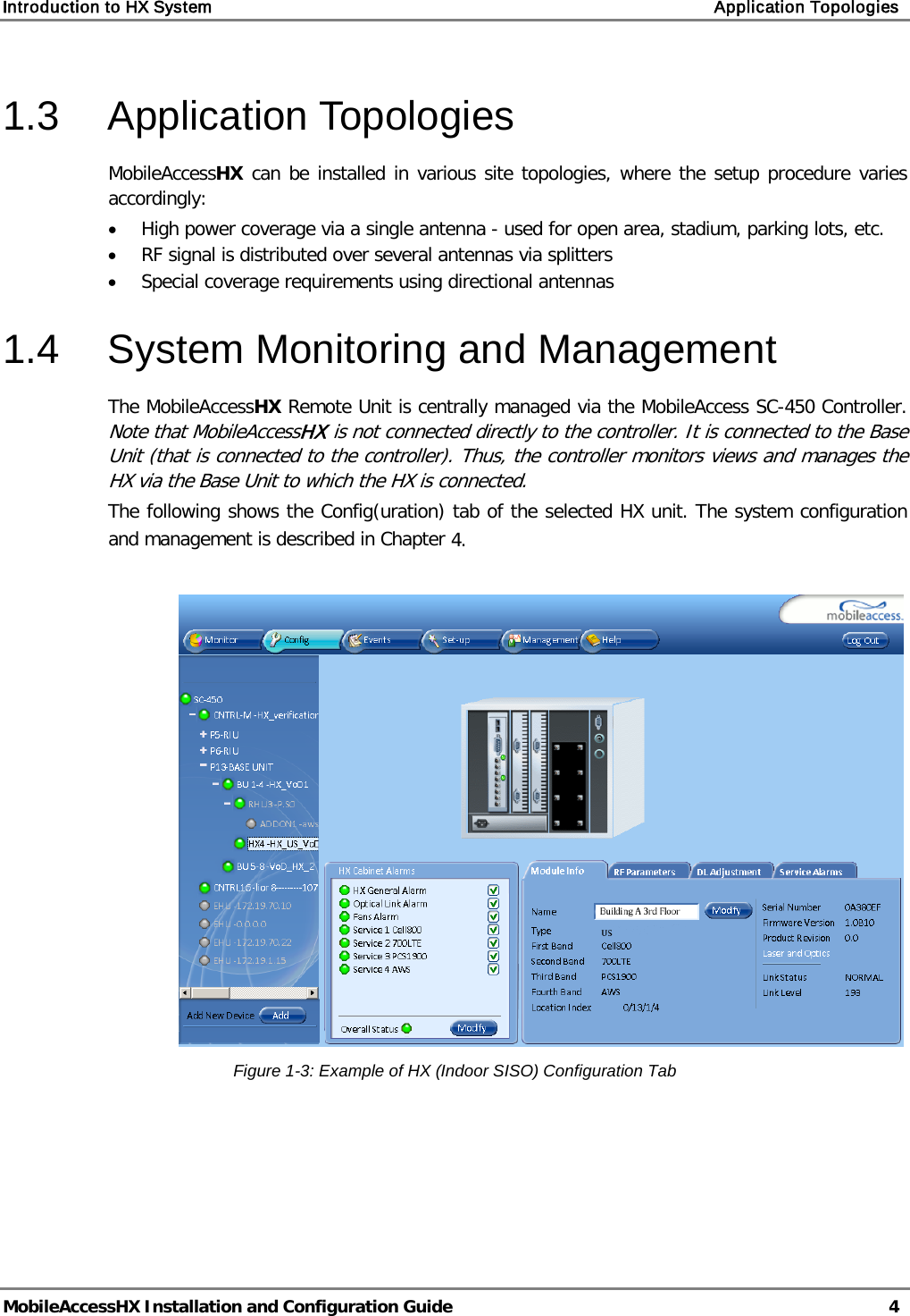 Introduction to HX System    Application Topologies   MobileAccessHX Installation and Configuration Guide   4  1.3  Application Topologies MobileAccessHX can be installed in various site topologies, where the setup procedure varies accordingly:  • High power coverage via a single antenna - used for open area, stadium, parking lots, etc. • RF signal is distributed over several antennas via splitters • Special coverage requirements using directional antennas 1.4  System Monitoring and Management The MobileAccessHX Remote Unit is centrally managed via the MobileAccess SC-450 Controller.  Note that MobileAccessHX is not connected directly to the controller. It is connected to the Base Unit (that is connected to the controller). Thus, the controller monitors views and manages the HX via the Base Unit to which the HX is connected. The following shows the Config(uration) tab of the selected HX unit. The system configuration and management is described in Chapter  4.   Figure  1-3: Example of HX (Indoor SISO) Configuration Tab   