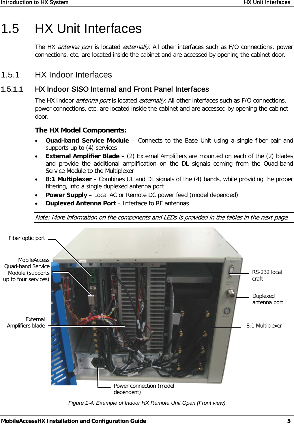 Introduction to HX System    HX Unit Interfaces   MobileAccessHX Installation and Configuration Guide   5  1.5  HX Unit Interfaces The HX antenna port is located externally. All other interfaces such as F/O connections, power connections, etc. are located inside the cabinet and are accessed by opening the cabinet door. 1.5.1  HX Indoor Interfaces 1.5.1.1 HX Indoor SISO Internal and Front Panel Interfaces The HX Indoor antenna port is located externally. All other interfaces such as F/O connections, power connections, etc. are located inside the cabinet and are accessed by opening the cabinet door.  The HX Model Components: • Quad-band Service Module  – Connects to the Base Unit using a single fiber pair and supports up to (4) services • External Amplifier Blade – (2) External Amplifiers are mounted on each of the (2) blades and provide the additional amplification on the DL signals coming from the Quad-band Service Module to the Multiplexer • 8:1 Multiplexer – Combines UL and DL signals of the (4) bands, while providing the proper filtering, into a single duplexed antenna port • Power Supply – Local AC or Remote DC power feed (model depended) • Duplexed Antenna Port – Interface to RF antennas Note: More information on the components and LEDs is provided in the tables in the next page.   Figure  1-4. Example of Indoor HX Remote Unit Open (Front view) MobileAccess Quad-band Service Module (supports up to four services) Power connection (model dependent)  8:1 Multiplexer Duplexed antenna port Fiber optic port External Amplifiers blade RS-232 local craft 